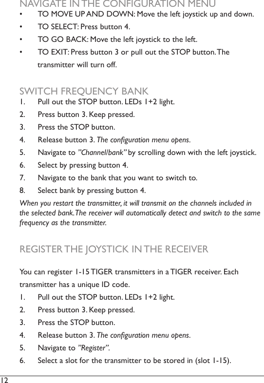 12  NAVIGATE IN THE CONFIGURATION MENU•  TO MOVE UP AND DOWN: Move the left joystick up and down.•  TO SELECT: Press button 4. •  TO GO BACK: Move the left joystick to the left.•  TO EXIT: Press button 3 or pull out the STOP button. The         transmitter will turn off. SWITCH FREQUENCY BANK1.  Pull out the STOP button. LEDs 1+2 light. 2.  Press button 3. Keep pressed. 3.  Press the STOP button.4.  Release button 3. The conguration menu opens. 5.  Navigate to ”Channel/bank” by scrolling down with the left joystick.6.  Select by pressing button 4.7.  Navigate to the bank that you want to switch to. 8.  Select bank by pressing button 4. When you restart the transmitter, it will transmit on the channels included in the selected bank. The receiver will automatically detect and switch to the same frequency as the transmitter. REGISTER THE JOYSTICK IN THE RECEIVERYou can register 1-15 TIGER transmitters in a TIGER receiver. Each transmitter has a unique ID code.1.  Pull out the STOP button. LEDs 1+2 light. 2.  Press button 3. Keep pressed. 3.  Press the STOP button.4.  Release button 3. The conguration menu opens. 5.  Navigate to ”Register”.6.  Select a slot for the transmitter to be stored in (slot 1-15). 