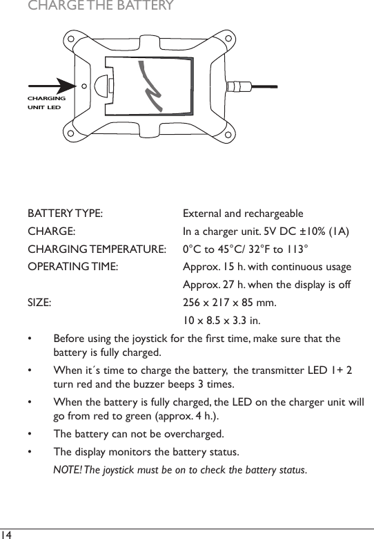 14  CHARGE THE BATTERYBATTERY TYPE:     External and rechargeableCHARGE:      In a charger unit. 5V DC ±10% (1A)CHARGING TEMPERATURE:  0°C to 45°C/ 32°F to 113°OPERATING TIME:     Approx. 15 h. with continuous usage      Approx. 27 h. when the display is offSIZE:       256 x 217 x 85 mm.      10 x 8.5 x 3.3 in. •  Before using the joystick for the rst time, make sure that the  battery is fully charged. •  When it´s time to charge the battery,  the transmitter LED 1+ 2 turn red and the buzzer beeps 3 times.•  When the battery is fully charged, the LED on the charger unit will go from red to green (approx. 4 h.).•  The battery can not be overcharged.•  The display monitors the battery status.        NOTE! The joystick must be on to check the battery status. CHARGING UNIT LED