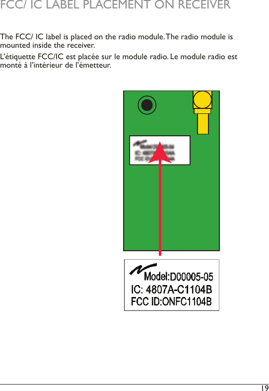 19 FCC/ IC LABEL PLACEMENT ON RECEIVERThe FCC/ IC label is placed on the radio module. The radio module is mounted inside the receiver.L’étiquette FCC/IC est placée sur le module radio. Le module radio est monté à l’intérieur de l’émetteur.