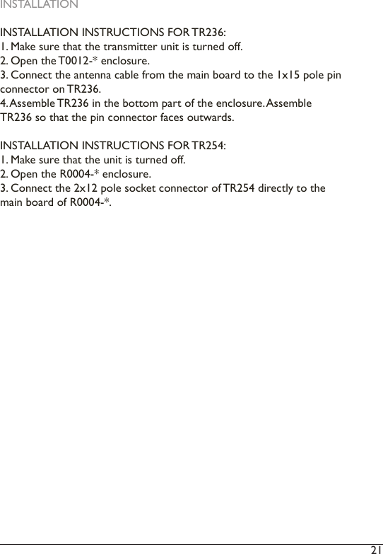 21 INSTALLATIONINSTALLATION INSTRUCTIONS FOR TR236:1. Make sure that the transmitter unit is turned off.2. Open the T0012-* enclosure.3. Connect the antenna cable from the main board to the 1x15 pole pin connector on TR236.4. Assemble TR236 in the bottom part of the enclosure. Assemble TR236 so that the pin connector faces outwards.INSTALLATION INSTRUCTIONS FOR TR254:1. Make sure that the unit is turned off.2. Open the R0004-* enclosure.3. Connect the 2x12 pole socket connector of TR254 directly to the main board of R0004-*.