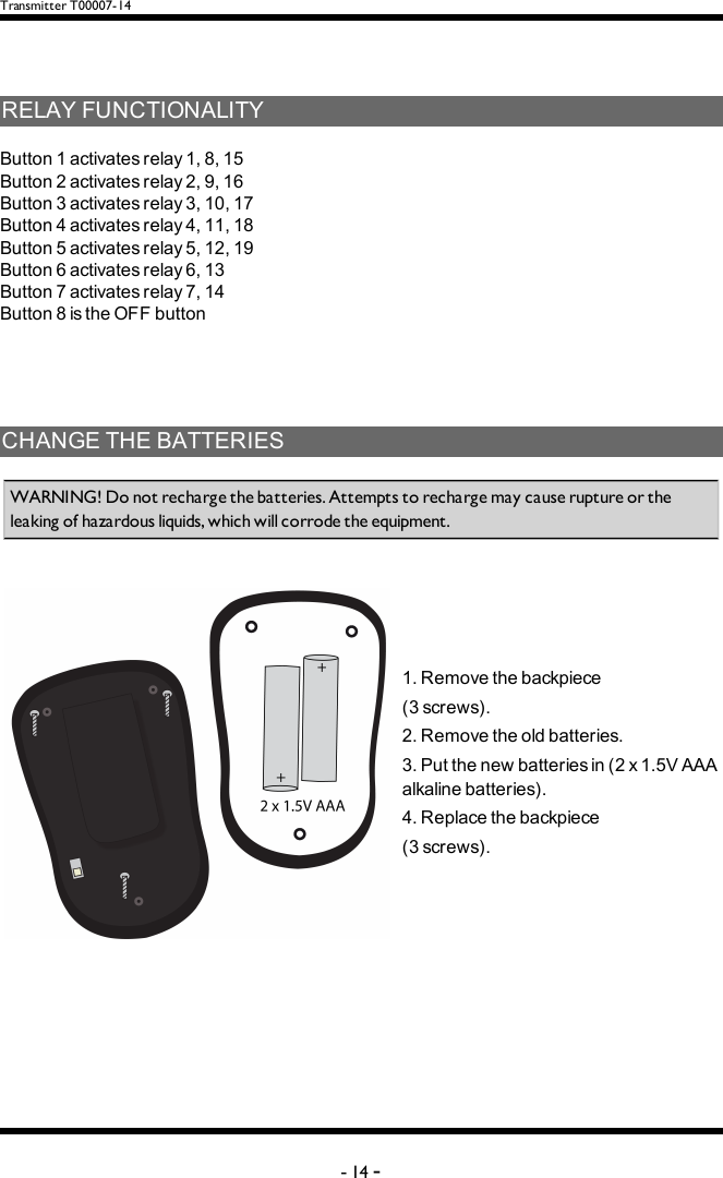 Transmitter T00007-14RELAYFUNCTIONALITYButton1activatesrelay1,8,15Button2activatesrelay2,9,16Button3activatesrelay3,10,17Button4activatesrelay4,11,18Button5activatesrelay5,12,19Button6activatesrelay6,13Button7activatesrelay7,14Button8istheOFFbuttonCHANGETHEBATTERIESWARNING! Do not recharge the batteries. Attempts to recharge may cause rupture or the leaking of hazardous liquids, which will corrode the equipment. 1.Removethebackpiece(3screws).2.Removetheoldbatteries.3.Putthenewbatteriesin(2x1.5VAAAalkalinebatteries).4.Replacethebackpiece(3screws).-14 -