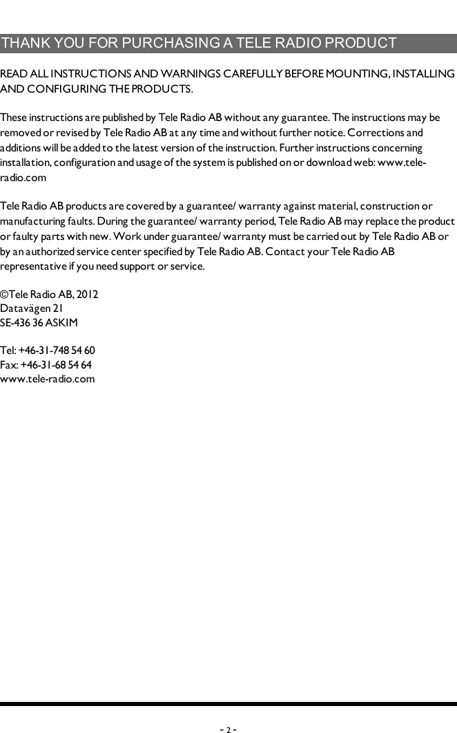 THANKYOUFORPURCHASINGATELERADIOPRODUCTREADALLINSTRUCTIONS ANDWARNINGS CAREFULLY BEFOREMOUNTING, INSTALLING ANDCONFIGURING THEPRODUCTS. These instructions are published by Tele Radio AB without any guarantee. The instructions may be removed or revised by Tele Radio AB at any time and without further notice. Corrections and additions will be added to the latest version of the instruction. Further instructions concerning installation, configuration and usage of the system is published on or download web: www.tele-radio.comTele Radio AB products are covered by a guarantee/ warranty against material, construction or manufacturing faults. During the guarantee/ warranty period, Tele Radio AB may replace the product or faulty parts with new. Work under guarantee/ warranty must be carried out by Tele Radio AB or by an authorized service center specified by Tele Radio AB. Contact your Tele Radio AB representative if you need support or service. ©Tele Radio AB,  2012Datavägen 21SE-436 36 ASKIMTel: +46-31-748 54 60Fax: +46-31-68 54 64www.tele-radio.com-2-