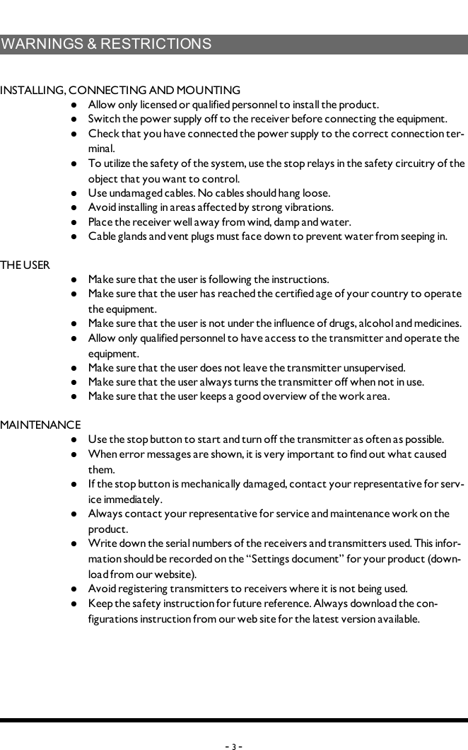 WARNINGS&amp;RESTRICTIONSINSTALLING, CONNECTING AND MOUNTINGl  Allow only licensed or qualified personnel to install the product. l  Switch the power supply off to the receiver before connecting the equipment.l  Check that you have connected the power supply to the correct connection ter-minal. l  To utilize the safety of the system, use the stop relays in the safety circuitry of the object that you want to control. l  Use undamaged cables. No cables should hang loose. l  Avoid installing in areas affected by strong vibrations. l  Place the receiver well away from wind, damp and water. l  Cable glands and vent plugs must face down to prevent water from seeping in.THE USERl  Make sure that the user is following the instructions.l  Make sure that the user has reached the certified age of   your country to operate the equipment.l  Make sure that the user is not under the influence of   drugs, alcohol and medicines.l  Allow only qualified personnel to have access to the    transmitter and operate the equipment.l  Make sure that the user does not leave the transmitter   unsupervised.l  Make sure that the user always turns the transmitter off   when not in use.l  Make sure that the user keeps a good overview of the   work area.MAINTENANCEl  Use the stop button to start and turn off the transmitter   as often as possible.l  When error messages are shown, it is very     important to find out what caused them.l  If the stop button is mechanically damaged, contact your   representative for serv-ice immediately.l  Always contact your representative for service and maintenance work on the product.l  Write down the serial numbers of the receivers and    transmitters used. This infor-mation should be recorded   on the “Settings document” for your product (down-load   from our website).l  Avoid registering transmitters to receivers where it is   not being used.l  Keep the safety instruction for future reference.  Always   download the con-figurations instruction from our web  site for the latest version available.-3-