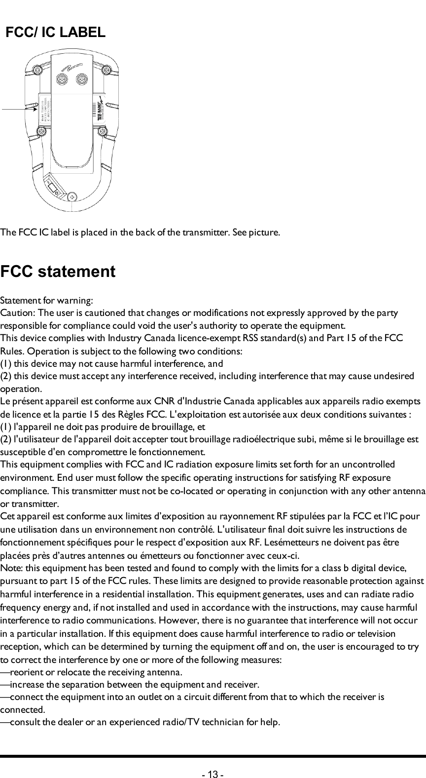 FCC/ IC LABEL The FCC IC label is placed in the back of the transmitter. See picture. FCC statementStatement for warning:Caution: The user is cautioned that changes or modifications not expressly approved by the party responsible for compliance could void the user&apos;s authority to operate the equipment.This device complies with Industry Canada licence-exempt RSS standard(s) and Part 15 of the FCC Rules. Operation is subject to the following two conditions:(1) this device may not cause harmful interference, and(2) this device must accept any interference received, including interference that may cause undesired operation.Le présent appareil est conforme aux CNR d&apos;Industrie Canada applicables aux appareils radio exempts de licence et la partie 15 des Règles FCC. L&apos;exploitation est autorisée aux deux conditions suivantes :(1) l&apos;appareil ne doit pas produire de brouillage, et(2) l&apos;utilisateur de l&apos;appareil doit accepter tout brouillage radioélectrique subi, même si le brouillage est susceptible d&apos;en compromettre le fonctionnement.This equipment complies with FCC and IC radiation exposure limits set forth for an uncontrolled environment. End user must follow the specific operating instructions for satisfying RF exposure compliance. This transmitter must not be co-located or operating in conjunction with any other antenna or transmitter.Cet appareil est conforme aux limites d’exposition au rayonnement RF stipulées par la FCC et l’IC pour une utilisation dans un environnement non contrôlé. L&apos;utilisateur final doit suivre les instructions de fonctionnement spécifiques pour le respect d&apos;exposition aux RF. Lesémetteurs ne doivent pas être placées près d’autres antennes ou émetteurs ou fonctionner avec ceux-ci.Note: this equipment has been tested and found to comply with the limits for a class b digital device, pursuant to part 15 of the FCC rules. These limits are designed to provide reasonable protection against harmful interference in a residential installation. This equipment generates, uses and can radiate radio frequency energy and, if not installed and used in accordance with the instructions, may cause harmful interference to radio communications. However, there is no guarantee that interference will not occur in a particular installation. If this equipment does cause harmful interference to radio or television reception, which can be determined by turning the equipment off and on, the user is encouraged to try to correct the interference by one or more of the following measures:—reorient or relocate the receiving antenna.—increase the separation between the equipment and receiver.—connect the equipment into an outlet on a circuit different from that to which the receiver is connected.—consult the dealer or an experienced radio/TV technician for help.-13 -