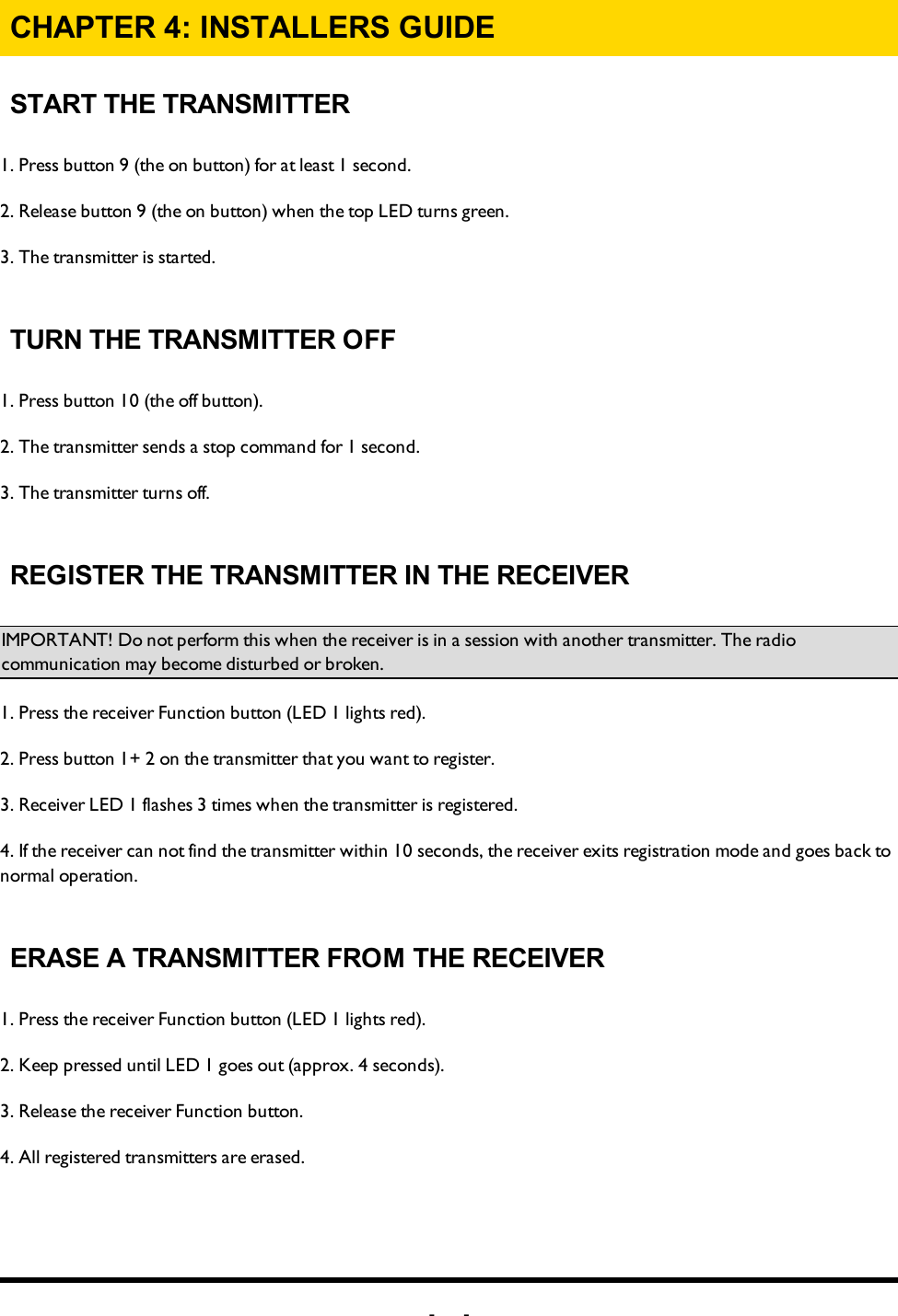 -14 -CHAPTER 4: INSTALLERS GUIDESTART THE TRANSMITTER1. Press button 9 (the on button) for at least 1 second. 2. Release button 9  (the on button) when the top LED turns green. 3. The transmitter is started.TURN THE TRANSMITTER OFF1. Press button 10 (the off button). 2. The transmitter sends a stop command for 1 second.3. The transmitter turns off. REGISTER THE TRANSMITTER IN THE RECEIVER IMPORTANT! Do not perform this when the receiver is in a session with another transmitter. The radio communication may become disturbed or broken. 1. Press the receiver Function button  (LED 1 lights red). 2. Press button 1+ 2 on the transmitter that you want to register. 3. Receiver LED 1 flashes 3 times when the transmitter is registered. 4. If the receiver can not find the transmitter within 10 seconds, the receiver exits registration mode and goes back to normal operation. ERASE A TRANSMITTER FROM THE RECEIVER1. Press the receiver Function button (LED 1 lights red).2. Keep pressed until LED 1 goes out (approx. 4 seconds).3. Release the receiver Function button.     4. All registered transmitters are erased. 