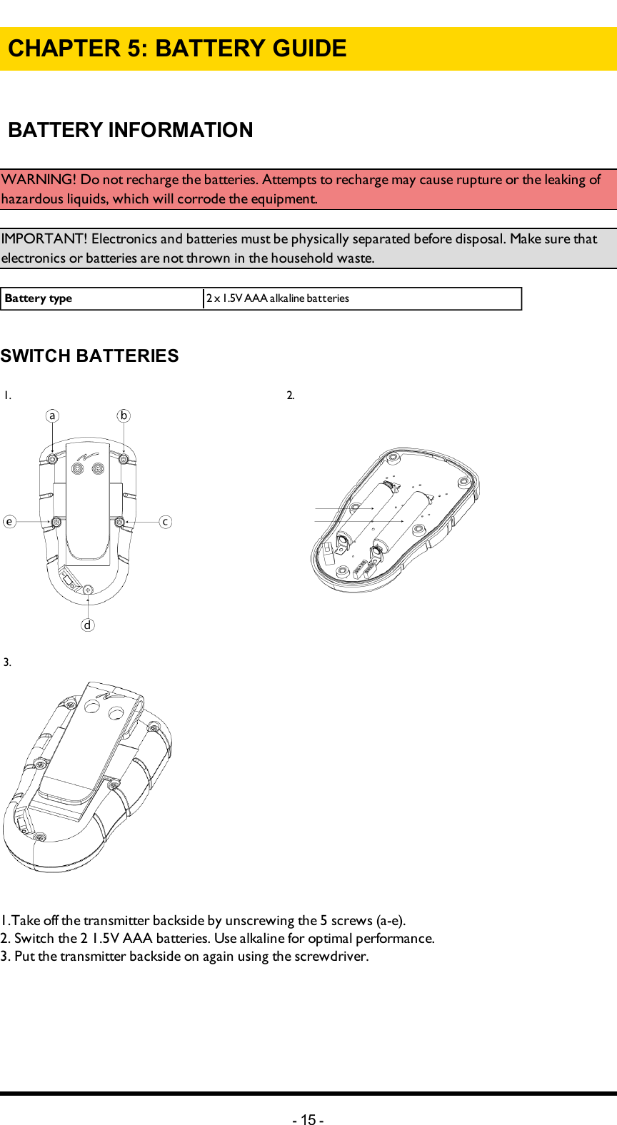 Chapter 5: BATTERY GUIDECHAPTER 5: BATTERY GUIDE BATTERY INFORMATIONWARNING! Do not recharge the batteries. Attempts to recharge may cause rupture or the leaking of hazardous liquids, which will corrode the equipment. IMPORTANT! Electronics and batteries must be physically separated before disposal. Make sure that electronics or batteries are not thrown in the household waste. Battery type 2 x 1.5V AAA alkaline batteriesSWITCH BATTERIES1.     2.      3.  1.Take off the transmitter backside by unscrewing the 5 screws (a-e).2. Switch the 2 1.5V AAA batteries. Use alkaline for optimal performance. 3. Put the transmitter backside on again using the screwdriver. -15 -