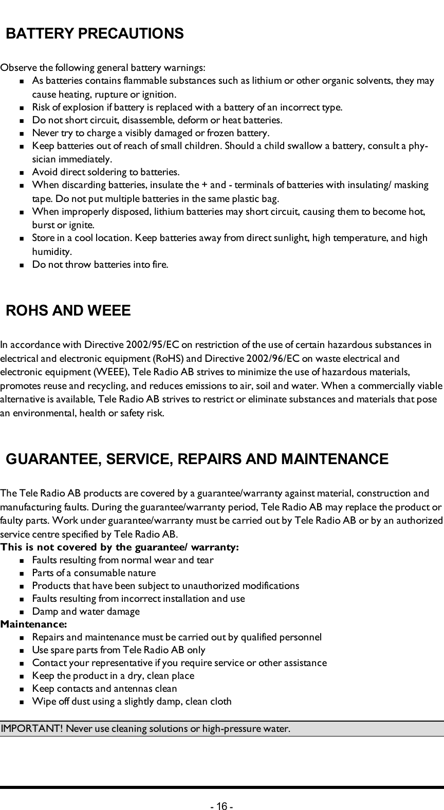 Chapter 5: BATTERY GUIDEBATTERY PRECAUTIONSObserve the following general battery warnings:n  As batteries contains flammable substances such as lithium or other organic solvents, they may cause heating, rupture or ignition.n  Risk of explosion if battery is replaced with a battery of an incorrect type.n  Do not short circuit, disassemble, deform or heat batteries.n  Never try to charge a visibly damaged or frozen battery.n  Keep batteries out of reach of small children. Should a child swallow a battery, consult a phy-sician immediately.n  Avoid direct soldering to batteries.n  When discarding batteries, insulate the + and -  terminals of batteries with insulating/ masking tape. Do not put multiple batteries in the same plastic bag.n  When improperly disposed,  lithium batteries may short circuit, causing them to become hot, burst or ignite.n  Store in a cool location. Keep batteries away from direct sunlight, high temperature, and high humidity.n  Do not throw batteries into fire.ROHS AND WEEEIn accordance with Directive 2002/95/EC on restriction of the use of certain hazardous substances in electrical and electronic equipment (RoHS) and Directive 2002/96/EC on waste electrical and electronic equipment (WEEE), Tele Radio AB strives to minimize the use of hazardous materials, promotes reuse and recycling, and reduces emissions to air, soil and water. When a commercially viable alternative is available, Tele Radio AB strives to restrict or eliminate substances and materials that pose an environmental, health or safety risk.GUARANTEE, SERVICE, REPAIRS AND MAINTENANCEThe Tele Radio AB products are covered by a guarantee/warranty against material, construction and manufacturing faults. During the guarantee/warranty period, Tele Radio AB may replace the product or faulty parts. Work under guarantee/warranty must be carried out by Tele Radio AB or by an authorized service centre specified by Tele Radio AB. This is not covered by the guarantee/ warranty: n  Faults resulting from normal wear and tearn  Parts of a consumable naturen  Products that have been subject to unauthorized modificationsn  Faults resulting from incorrect installation and use n  Damp and water damageMaintenance:n  Repairs and maintenance must be carried out by qualified personneln  Use spare parts from Tele Radio AB onlyn  Contact your representative if you require service or other assistancen  Keep the product in a dry, clean placen  Keep contacts and antennas cleann  Wipe off dust using a slightly damp, clean clothIMPORTANT! Never use cleaning solutions or high-pressure water.-16 -