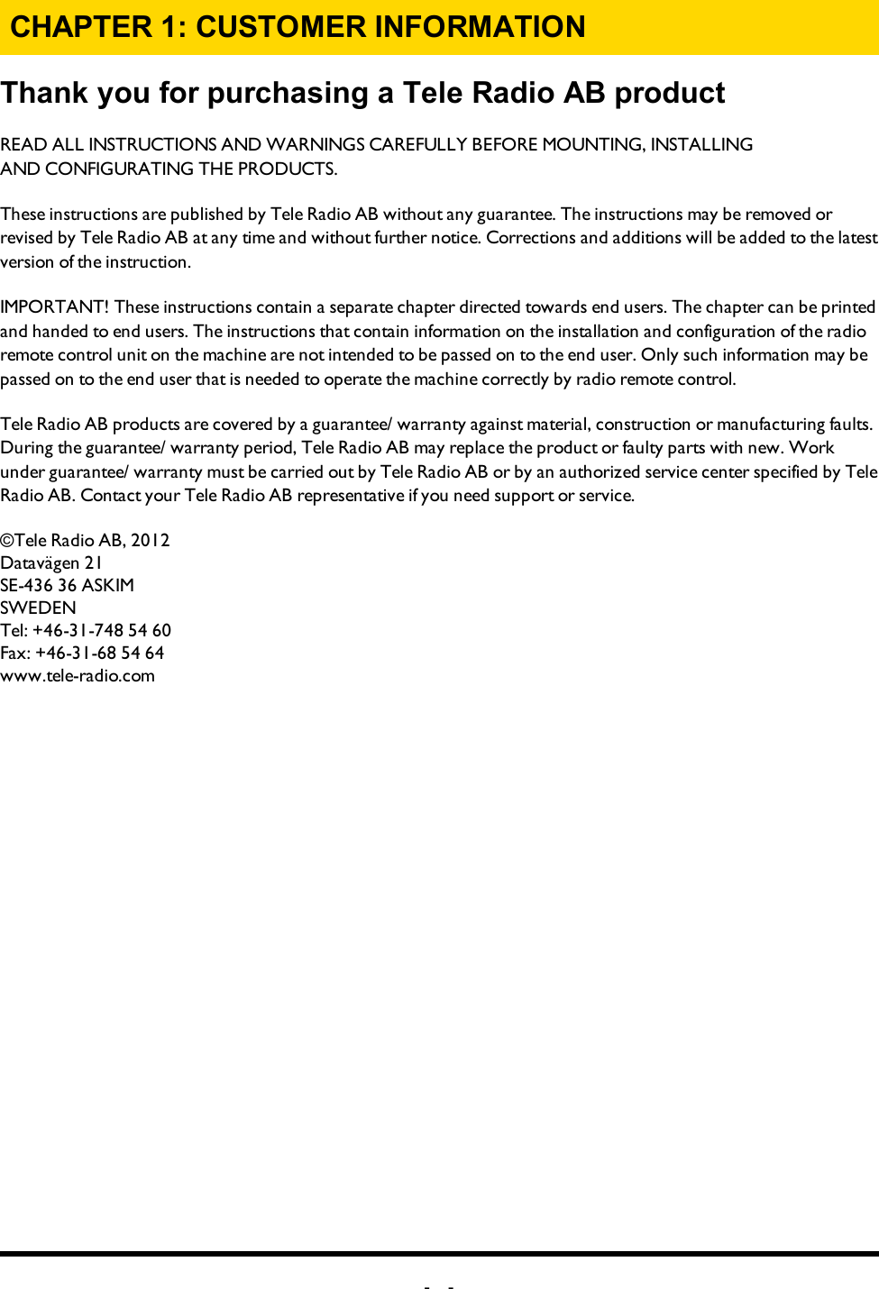 -2-CHAPTER 1: CUSTOMER INFORMATIONThank you for purchasing a Tele Radio AB   productREADALLINSTRUCTIONS ANDWARNINGS CAREFULLY BEFOREMOUNTING, INSTALLING ANDCONFIGURATING THEPRODUCTS. These instructions are published by Tele Radio AB without any guarantee. The instructions may be removed or revised by Tele Radio AB at any time and without further notice. Corrections and additions will be added to the latest version of the instruction. IMPORTANT! These instructions contain a separate chapter directed towards end users. The chapter can be printed and handed to end users. The instructions that contain information on the installation and configuration of the radio remote control unit on the machine are not intended to be passed on to the end user. Only such information may be passed on to the end user that is needed to operate the machine correctly by radio remote control. Tele Radio AB products are covered by a guarantee/ warranty against material, construction or manufacturing faults. During the guarantee/ warranty period, Tele Radio AB may replace the product or faulty parts with new. Work under guarantee/ warranty must be carried out by Tele Radio AB or by an authorized service center specified by Tele Radio AB. Contact your Tele Radio AB representative if you need support or service. ©Tele Radio AB, 2012Datavägen 21SE-436 36 ASKIMSWEDENTel: +46-31-748 54 60Fax: +46-31-68 54 64www.tele-radio.com