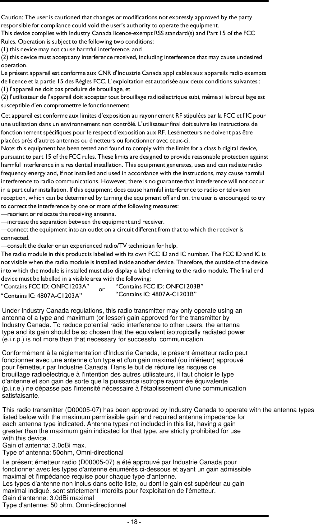 Chapter 4: FCC/ IC INFORMATIONCaution: The user is cautioned that changes or modifications not expressly approved by the party responsible for compliance could void the user&apos;s authority to operate the equipment.This device complies with Industry Canada licence-exempt RSS standard(s) and Part 15 of the FCC Rules. Operation is subject to the following two conditions:(1) this device may not cause harmful interference, and(2) this device must accept any interference received, including interference that may cause undesired operation.Le présent appareil est conforme aux CNR d&apos;Industrie Canada applicables aux appareils radio exempts de licence et la partie 15 des Règles FCC. L&apos;exploitation est autorisée aux deux conditions suivantes :(1) l&apos;appareil ne doit pas produire de brouillage, et(2) l&apos;utilisateur de l&apos;appareil doit accepter tout brouillage radioélectrique subi, même si le brouillage est susceptible d&apos;en compromettre le fonctionnement.Cet appareil est conforme aux limites d’exposition au rayonnement RF stipulées par la FCC et l’IC pour une utilisation dans un environnement non contrôlé. L&apos;utilisateur final doit suivre les instructions de fonctionnement spécifiques pour le respect d&apos;exposition aux RF. Lesémetteurs ne doivent pas être placées près d’autres antennes ou émetteurs ou fonctionner avec ceux-ci.Note: this equipment has been tested and found to comply with the limits for a class b digital device, pursuant to part 15 of the FCC rules. These limits are designed to provide reasonable protection against harmful interference in a residential installation. This equipment generates, uses and can radiate radio frequency energy and, if not installed and used in accordance with the instructions, may cause harmful interference to radio communications. However, there is no guarantee that interference will not occur in a particular installation. If this equipment does cause harmful interference to radio or television reception, which can be determined by turning the equipment off and on, the user is encouraged to try to correct the interference by one or more of the following measures:—reorient or relocate the receiving antenna.—increase the separation between the equipment and receiver.—connect the equipment into an outlet on a circuit different from that to which the receiver is connected.—consult the dealer or an experienced radio/TV technician for help.The radio module in this product is labelled with its own FCC ID and IC number. The FCC ID and IC is not visible when the radio module is installed inside another device. Therefore, the outside of the device into which the module is installed must also display a label referring to the radio module. The final end device must be labelled in a visible area with the following:“Contains FCC ID: ONFC1203A”“Contains IC: 4807A-C1203A”or “Contains FCC ID: ONFC1203B”“Contains IC: 4807A-C1203B”-18 -This radio transmitter (D00005-07) has been approved by Industry Canada to operate with the antenna types listed below with the maximum permissible gain and required antenna impedance for each antenna type indicated. Antenna types not included in this list, having a gain greater than the maximum gain indicated for that type, are strictly prohibited for use with this device.Gain of antenna: 3.0dBi max.Type of antenna: 50ohm, Omni-directionalLe présent émetteur radio (D00005-07) a été approuvé par Industrie Canada pour fonctionner avec les types d&apos;antenne énumérés ci-dessous et ayant un gain admissible maximal et l&apos;impédance requise pour chaque type d&apos;antenne. Les types d&apos;antenne non inclus dans cette liste, ou dont le gain est supérieur au gain maximal indiqué, sont strictement interdits pour l&apos;exploitation de l&apos;émetteur.Gain d&apos;antenne: 3.0dBi maximalType d&apos;antenne: 50 ohm, Omni-directionnelUnder Industry Canada regulations, this radio transmitter may only operate using an antenna of a type and maximum (or lesser) gain approved for the transmitter by Industry Canada. To reduce potential radio interference to other users, the antenna type and its gain should be so chosen that the equivalent isotropically radiated power (e.i.r.p.) is not more than that necessary for successful communication. Conformément à la réglementation d&apos;Industrie Canada, le présent émetteur radio peutfonctionner avec une antenne d&apos;un type et d&apos;un gain maximal (ou inférieur) approuvé pour l&apos;émetteur par Industrie Canada. Dans le but de réduire les risques de brouillage radioélectrique à l&apos;intention des autres utilisateurs, il faut choisir le type d&apos;antenne et son gain de sorte que la puissance isotrope rayonnée équivalente (p.i.r.e.) ne dépasse pas l&apos;intensité nécessaire à l&apos;établissement d&apos;une communication satisfaisante.