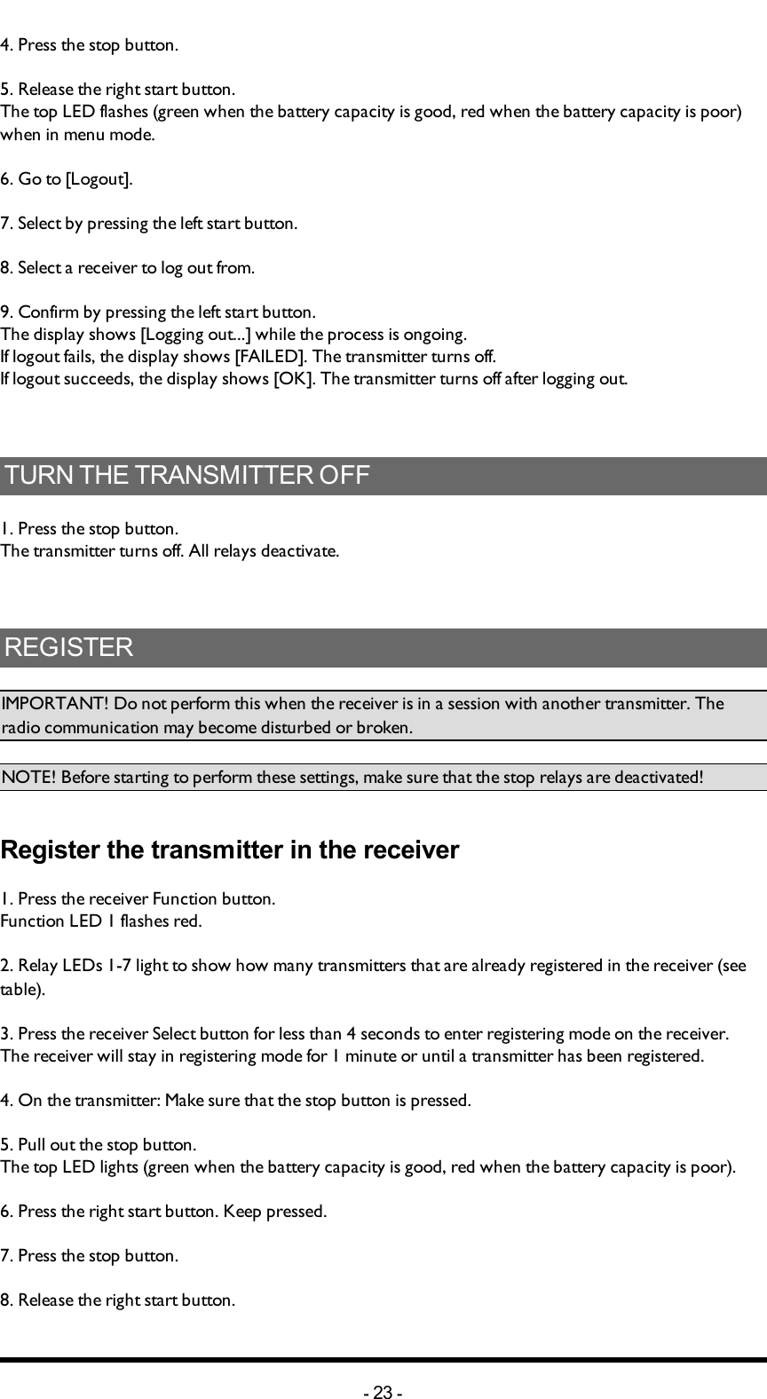 4. Press the stop button. 5. Release the right start button.The top LED flashes (green when the battery capacity is good, red when the battery capacity is poor) when in menu mode. 6. Go to [Logout].7. Select by pressing the left start button.8. Select a receiver to log out from.9. Confirm by pressing the left start button. The display shows [Logging out...] while the process is ongoing.If logout fails, the display shows [FAILED]. The transmitter turns off.If logout succeeds, the display shows [OK]. The transmitter turns off after logging out. TURN THE TRANSMITTER OFF1. Press the stop button.The transmitter turns off. All relays deactivate. REGISTERIMPORTANT! Do not perform this when the receiver is in a session with another transmitter. The radio communication may become disturbed or broken. NOTE! Before starting to perform these settings, make sure that the stop relays are deactivated!Register the transmitter in the receiver 1. Press the receiver Function button.Function LED 1 flashes red. 2. Relay LEDs 1-7 light to show how many transmitters that are already registered in the receiver (see table). 3. Press the receiver Select button for less than 4 seconds to enter registering  mode on the receiver. The receiver will stay in registering  mode for 1 minute or until a transmitter has been registered. 4. On the transmitter: Make sure that the stop button is pressed.5. Pull out the stop button.The top LED lights (green when the battery capacity is good, red when the battery capacity is poor).6. Press the right start button. Keep pressed.7. Press the stop button. 8. Release  the right start button.-23 -