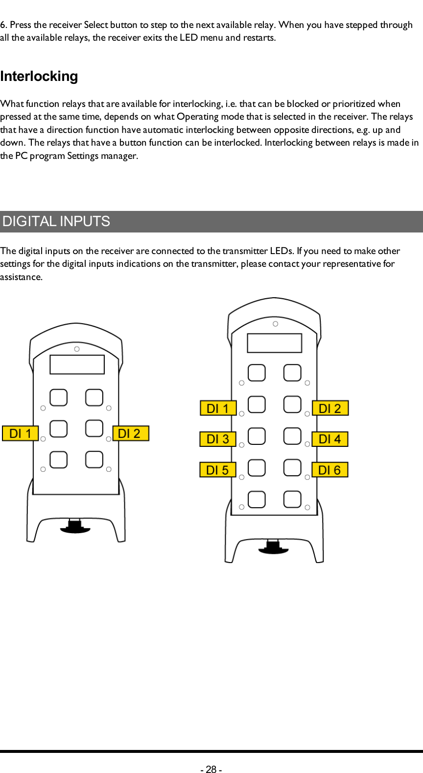 6. Press the receiver Select button to step to the next available relay. When you have stepped through all the available relays, the receiver exits the LED menu and restarts. InterlockingWhat function relays that are available for interlocking, i.e. that can be blocked or prioritized when pressed at the same time, depends on what Operating mode that is selected in the receiver.  The relays that have a direction function have automatic interlocking between opposite directions, e.g. up and down. The relays that have a button function can be interlocked. Interlocking between relays is made in the PC program Settings manager. DIGITAL INPUTSThe digital inputs on the receiver are connected to the transmitter LEDs. If you need to make other settings for the digital inputs indications on the transmitter, please contact your representative for assistance. -28 -