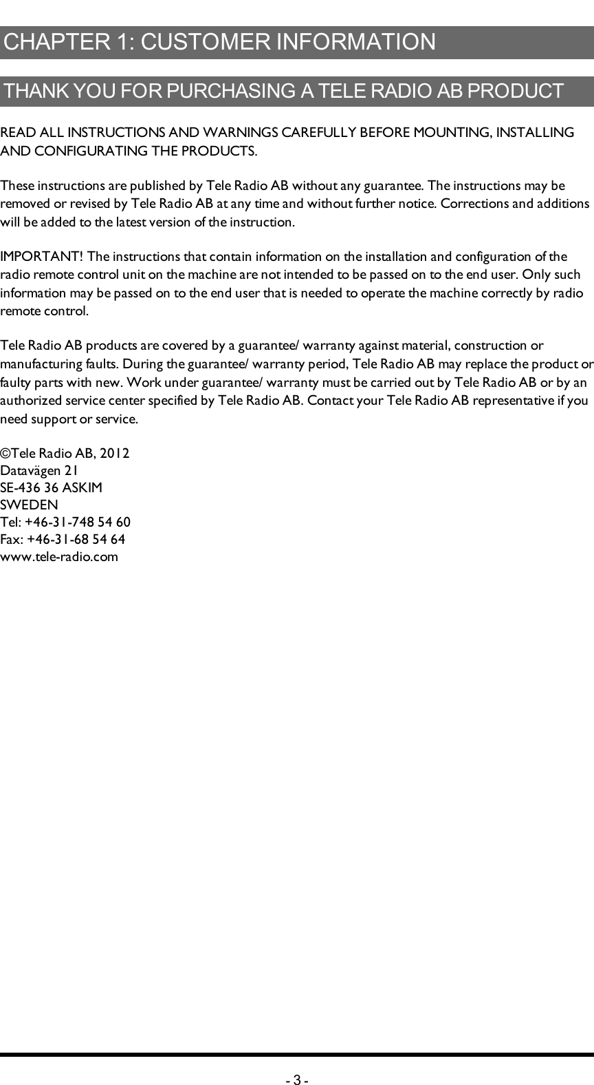 Chapter 1: CUSTOMER INFORMATIONCHAPTER 1: CUSTOMER INFORMATIONTHANK YOU FOR PURCHASING A TELE RADIO AB   PRODUCTREADALLINSTRUCTIONS ANDWARNINGS CAREFULLY BEFOREMOUNTING, INSTALLING ANDCONFIGURATING THEPRODUCTS. These instructions are published by Tele Radio AB without any guarantee. The instructions may be removed or revised by Tele Radio AB at any time and without further notice. Corrections and additions will be added to the latest version of the instruction. IMPORTANT! The instructions that contain information on the installation and configuration of the radio remote control unit on the machine are not intended to be passed on to the end user. Only such information may be passed on to the end user that is needed to operate the machine correctly by radio remote control. Tele Radio AB products are covered by a guarantee/ warranty against material, construction or manufacturing faults. During the guarantee/ warranty period, Tele Radio AB may replace the product or faulty parts with new. Work under guarantee/ warranty must be carried out by Tele Radio AB or by an authorized service center specified by Tele Radio AB. Contact your Tele Radio AB representative if you need support or service. ©Tele Radio AB, 2012Datavägen 21SE-436 36 ASKIMSWEDENTel: +46-31-748 54 60Fax: +46-31-68 54 64www.tele-radio.com-3-