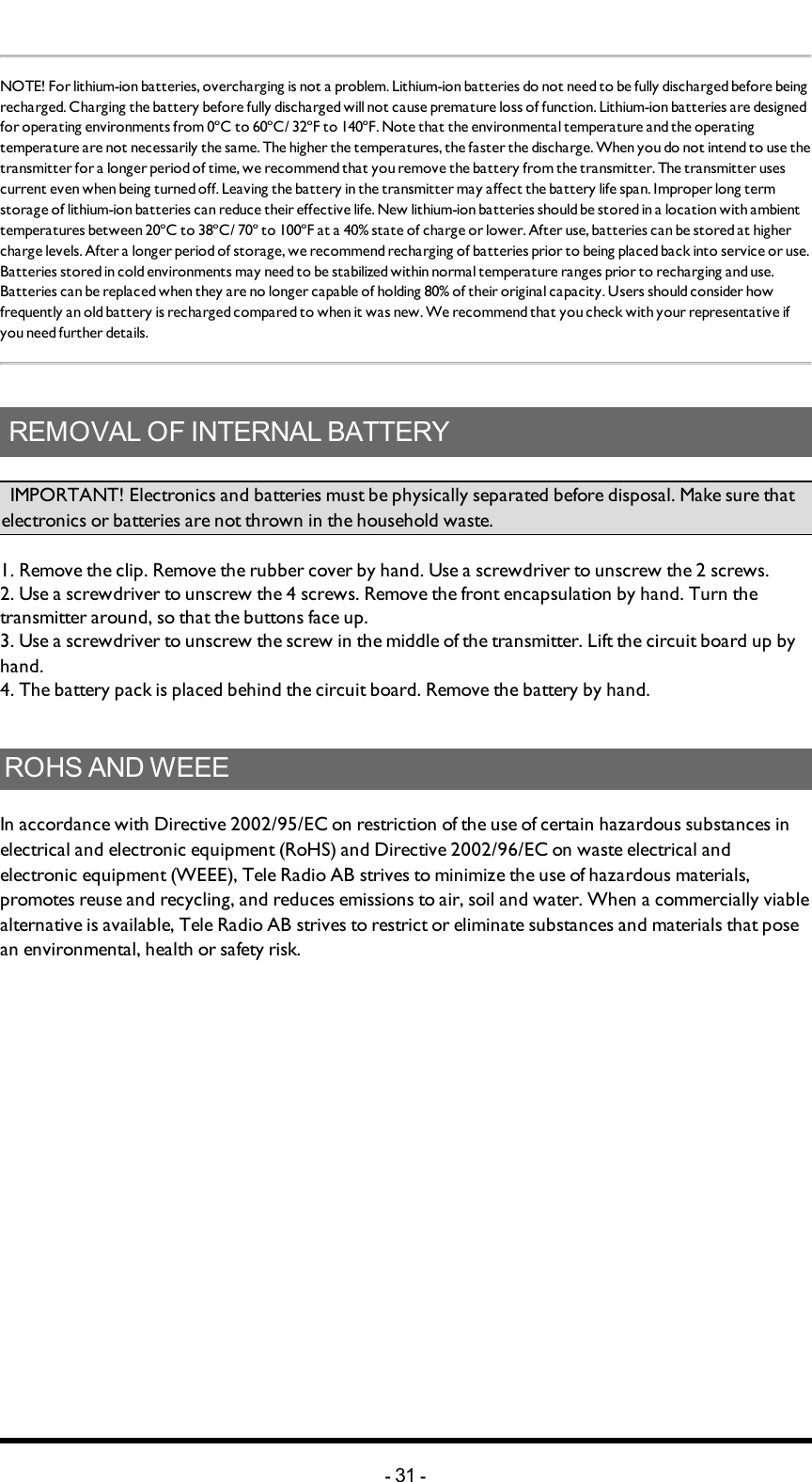 NOTE! For lithium-ion batteries, overcharging is not a problem.  Lithium-ion batteries do not need to be fully discharged before being recharged. Charging the battery before fully discharged will not cause premature loss of function. Lithium-ion batteries are designed for operating environments from 0ºC to 60ºC/ 32ºF to 140ºF. Note that the environmental temperature and the operating temperature are not necessarily the same. The higher the temperatures, the faster the discharge. When you do not intend to use the transmitter for a longer period of time, we recommend that you remove the battery from the transmitter. The transmitter uses current even when being turned off. Leaving the battery in the transmitter may affect the battery life span. Improper long term storage of lithium-ion batteries can reduce their effective life. New lithium-ion batteries should be stored in a location with ambient temperatures between 20ºC to 38ºC/ 70º to 100ºF  at a 40% state of charge or lower. After use, batteries can be stored at higher charge levels. After a longer period of storage, we recommend recharging of batteries  prior to being placed back into service or use. Batteries stored in cold environments may need to be stabilized within normal temperature ranges prior to recharging and use. Batteries can be replaced when they are no longer capable of holding 80% of their original capacity. Users should consider how frequently an old battery is recharged compared to when it was new. We recommend that you check with your representative if you need further details.REMOVAL OF INTERNAL BATTERY         IMPORTANT! Electronics and batteries must be physically separated before disposal. Make sure that electronics or batteries are not thrown in the household waste. 1. Remove the clip. Remove the rubber cover by hand. Use a screwdriver to unscrew the 2 screws. 2. Use a screwdriver to unscrew the 4 screws. Remove the front encapsulation by hand. Turn thetransmitter around, so that the buttons face up. 3. Use a screwdriver to unscrew the screw in the middle of the transmitter. Lift the circuit board up by hand. 4. The battery pack is placed behind the circuit board. Remove the battery by hand. ROHS AND WEEEIn accordance with Directive 2002/95/EC on restriction of the use of certain hazardous substances in electrical and electronic equipment (RoHS) and Directive 2002/96/EC on waste electrical and electronic equipment (WEEE), Tele Radio AB strives to minimize the use of hazardous materials, promotes reuse and recycling, and reduces emissions to air, soil and water. When a commercially viable alternative is available, Tele Radio AB strives to restrict or eliminate substances and materials that pose an environmental, health or safety risk.-31 -