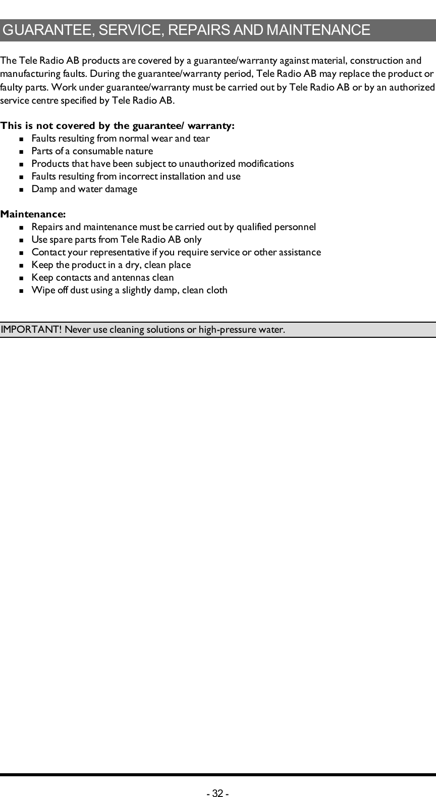 GUARANTEE, SERVICE, REPAIRS AND MAINTENANCEThe Tele Radio AB products are covered by a guarantee/warranty against material, construction and manufacturing faults. During the guarantee/warranty period, Tele Radio AB may replace the product or faulty parts. Work under guarantee/warranty must be carried out by Tele Radio AB or by an authorized service centre specified by Tele Radio AB. This is not covered by the guarantee/ warranty: n  Faults resulting from normal wear and tearn  Parts of a consumable naturen  Products that have been subject to unauthorized modificationsn  Faults resulting from incorrect installation and use n  Damp and water damageMaintenance:n  Repairs and maintenance must be carried out by qualified personneln  Use spare parts from Tele Radio AB onlyn  Contact your representative if you require service or other assistancen  Keep the product in a dry, clean placen  Keep contacts and antennas cleann  Wipe off dust using a slightly damp, clean clothIMPORTANT! Never use cleaning solutions or high-pressure water.-32 -