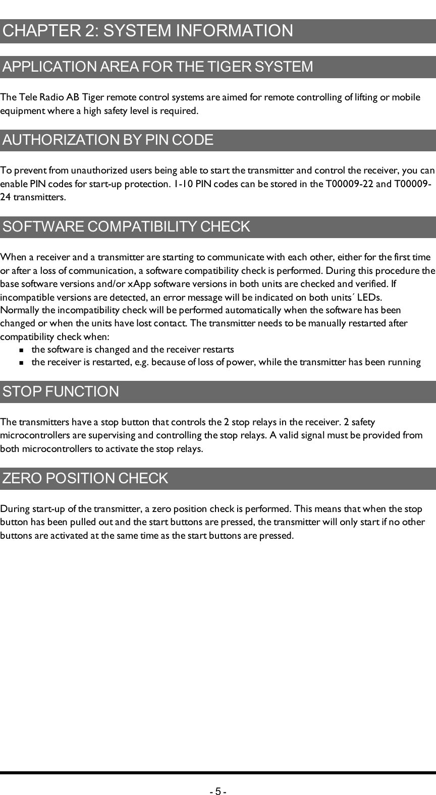 Chapter 2: SYSTEM INFORMATIONCHAPTER 2: SYSTEM INFORMATIONAPPLICATION AREA FOR THE TIGER SYSTEMThe Tele Radio AB Tiger remote control systems are aimed for remote controlling of lifting or mobile equipment where a high safety level is required. AUTHORIZATION BY PIN CODETo prevent from unauthorized users being able to start the transmitter and control the receiver, you can enable PIN codes for start-up protection. 1-10 PIN codes can be stored in the T00009-22 and T00009-24 transmitters. SOFTWARE COMPATIBILITY CHECKWhen a receiver and a transmitter are starting to communicate with each other, either for the first time or after a loss of communication, a software compatibility check is performed. During this procedure the base software versions and/or xApp software versions in both units are checked and verified. If incompatible versions are detected, an error message will be indicated on both units´ LEDs. Normally the incompatibility check will be performed automatically when the software has been changed or when the units have lost contact. The transmitter needs to be manually restarted after compatibility check when:n  the software is changed and the receiver restartsn  the receiver is restarted, e.g. because of loss of power, while the transmitter has been runningSTOP FUNCTIONThe transmitters have a stop button that controls the 2 stop relays in the receiver. 2 safety microcontrollers are supervising and controlling the stop relays. A valid signal must be provided from both microcontrollers to activate the stop relays. ZERO POSITION CHECKDuring start-up of the transmitter, a zero position check is performed. This means that when the stop button has been pulled out and the start buttons are pressed, the transmitter will only start if no other buttons are activated at the same time as the start buttons are pressed. -5-