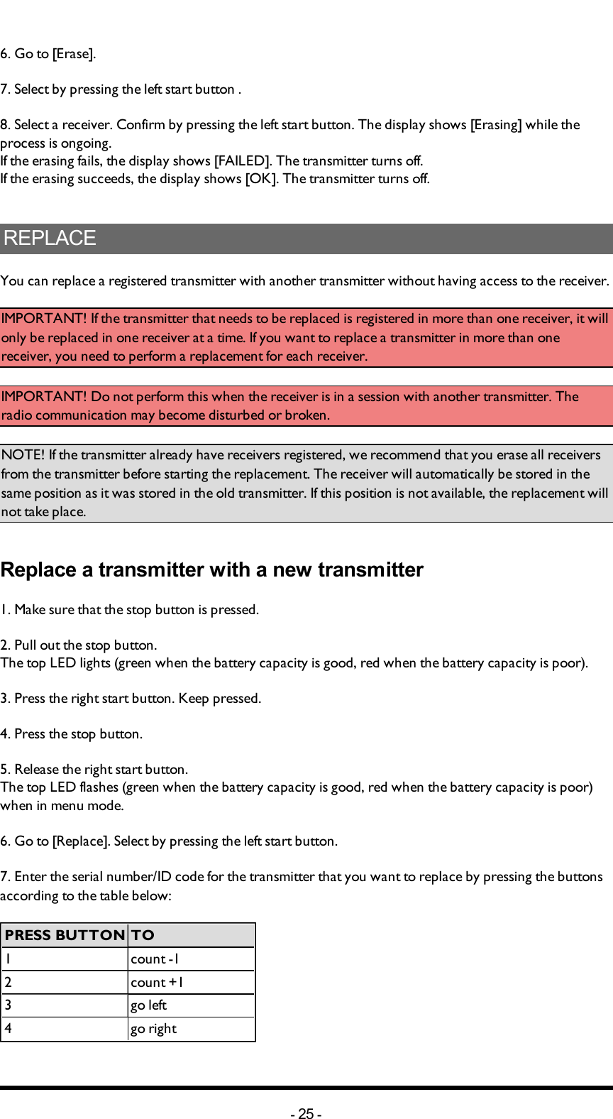 6. Go to [Erase]. 7. Select by pressing the left start button .8. Select a receiver. Confirm by pressing the left start button. The display shows [Erasing] while the process is ongoing. If the erasing fails, the display shows [FAILED]. The transmitter turns off.If the erasing succeeds, the display shows [OK]. The transmitter turns off.REPLACEYou can replace a registered transmitter with another transmitter without having access to the receiver. IMPORTANT! If the transmitter that needs to be replaced is registered in more than one receiver, it will only be replaced in one receiver at a time. If you want to replace a transmitter in more than one receiver, you need to perform a replacement for each receiver. IMPORTANT! Do not perform this when the receiver is in a session with another transmitter. The radio communication may become disturbed or broken. NOTE! If the transmitter already have receivers registered, we recommend that you erase all receivers from the transmitter before starting the replacement. The receiver will automatically be stored in the same position as it was stored in the old transmitter. If this position is not available, the replacement will not take place. Replace a transmitter with a new transmitter1. Make sure that the stop button is pressed.2. Pull out the stop button.The top LED lights (green when the battery capacity is good, red when the battery capacity is poor).3. Press the right start button. Keep pressed.4. Press the stop button. 5. Release the right start button.The top LED flashes (green when the battery capacity is good, red when the battery capacity is poor) when in menu mode. 6. Go to [Replace]. Select by pressing the left start button.7. Enter the serial number/ID code for the transmitter that you want to replace by pressing the buttons according to the table below:PRESS BUTTON TO1 count -12 count +13 go left4 go right-25 -