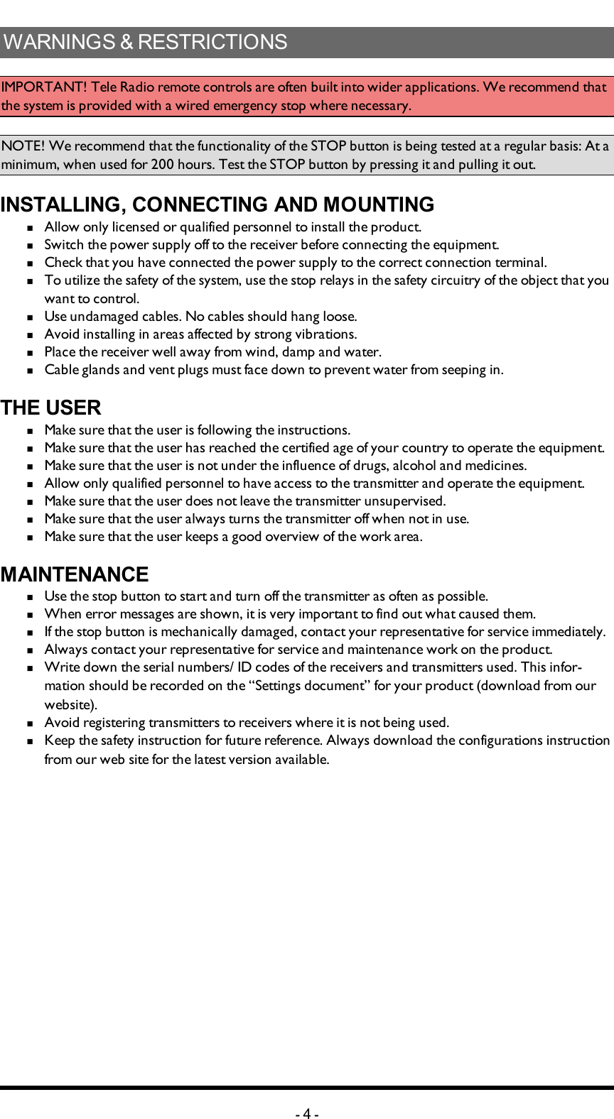 WARNINGS &amp; RESTRICTIONSIMPORTANT! Tele Radio remote controls are often built into wider applications. We recommend that the system is provided with a wired emergency stop where necessary.NOTE! We recommend that the functionality of the STOP button is being tested at a regular basis: At a minimum, when used for 200 hours. Test the STOP button by pressing it and pulling it out. INSTALLING, CONNECTING AND MOUNTINGn  Allow only licensed or qualified personnel to install the product. n  Switch the power supply off to the receiver before connecting the equipment.n  Check that you have connected the power supply to the correct connection terminal. n  To utilize the safety of the system, use the stop relays in the safety circuitry of the object that you want to control. n  Use undamaged cables. No cables should hang loose. n  Avoid installing in areas affected by strong vibrations. n  Place the receiver well away from wind, damp and water. n  Cable glands and vent plugs must face down to prevent water from seeping in.THE USERn  Make sure that the user is following the instructions.n  Make sure that the user has reached the certified age of   your country to operate the equipment.n  Make sure that the user is not under the influence of   drugs, alcohol and medicines.n  Allow only qualified personnel to have access to the    transmitter and operate the equipment.n  Make sure that the user does not leave the transmitter   unsupervised.n  Make sure that the user always turns the transmitter off   when not in use.n  Make sure that the user keeps a good overview of the   work area.MAINTENANCEn  Use the stop button to start and turn off the transmitter   as often as possible.n  When error messages are shown, it is very     important to find out what caused them.n  If the stop button is mechanically damaged, contact your   representative for service immediately.n  Always contact your representative for service and maintenance work on the product.n  Write down the serial numbers/ ID codes of the receivers and    transmitters used. This infor-mation should be recorded   on the “Settings document” for your product (download   from our website).n  Avoid registering transmitters to receivers where it is   not being used.n  Keep the safety instruction for future reference.  Always   download the configurations instruction from our web  site for the latest version available.-4-