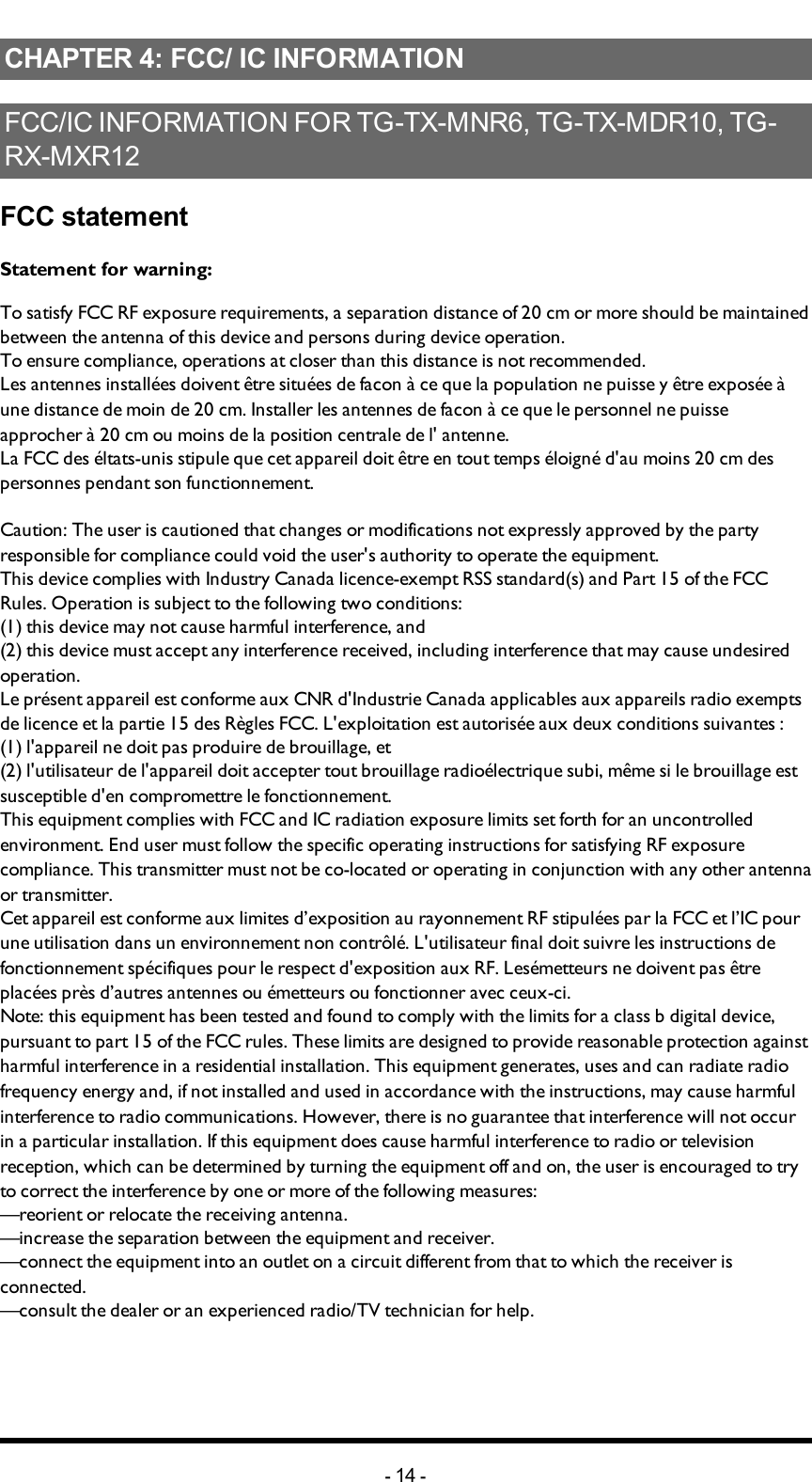 Chapter 4: FCC/ IC INFORMATIONCHAPTER 4: FCC/ IC INFORMATIONFCC/IC INFORMATION FOR TG-TX-MNR6, TG-TX-MDR10, TG-RX-MXR12FCC statementStatement for warning:To satisfy FCC RF exposure requirements, a separation distance of 20 cm or more should be maintained between the antenna of this device and persons during device operation.To ensure compliance, operations at closer than this distance is not recommended.Les antennes installées doivent être situées de facon à ce que la population ne puisse y être exposée à une distance de moin de 20 cm. Installer les antennes de facon à ce que le personnel ne puisse approcher à 20 cm ou moins de la position centrale de l&apos; antenne.La FCC des éltats-unis stipule que cet appareil doit être en tout temps éloigné d&apos;au moins 20 cm des personnes pendant son functionnement.Caution: The user is cautioned that changes or modifications not expressly approved by the party responsible for compliance could void the user&apos;s authority to operate the equipment.This device complies with Industry Canada licence-exempt RSS standard(s) and Part 15 of the FCC Rules. Operation is subject to the following two conditions:(1) this device may not cause harmful interference, and(2) this device must accept any interference received, including interference that may cause undesired operation.Le présent appareil est conforme aux CNR d&apos;Industrie Canada applicables aux appareils radio exempts de licence et la partie 15 des Règles FCC. L&apos;exploitation est autorisée aux deux conditions suivantes :(1) l&apos;appareil ne doit pas produire de brouillage, et(2) l&apos;utilisateur de l&apos;appareil doit accepter tout brouillage radioélectrique subi, même si le brouillage est susceptible d&apos;en compromettre le fonctionnement.This equipment complies with FCC and IC radiation exposure limits set forth for an uncontrolled environment. End user must follow the specific operating instructions for satisfying RF exposure compliance. This transmitter must not be co-located or operating in conjunction with any other antenna or transmitter.Cet appareil est conforme aux limites d’exposition au rayonnement RF stipulées par la FCC et l’IC pour une utilisation dans un environnement non contrôlé. L&apos;utilisateur final doit suivre les instructions de fonctionnement spécifiques pour le respect d&apos;exposition aux RF. Lesémetteurs ne doivent pas être placées près d’autres antennes ou émetteurs ou fonctionner avec ceux-ci.Note: this equipment has been tested and found to comply with the limits for a class b digital device, pursuant to part 15 of the FCC rules. These limits are designed to provide reasonable protection against harmful interference in a residential installation. This equipment generates, uses and can radiate radio frequency energy and, if not installed and used in accordance with the instructions, may cause harmful interference to radio communications. However, there is no guarantee that interference will not occur in a particular installation. If this equipment does cause harmful interference to radio or television reception, which can be determined by turning the equipment off and on, the user is encouraged to try to correct the interference by one or more of the following measures:—reorient or relocate the receiving antenna.—increase the separation between the equipment and receiver.—connect the equipment into an outlet on a circuit different from that to which the receiver is connected.—consult the dealer or an experienced radio/TV technician for help.-14 -