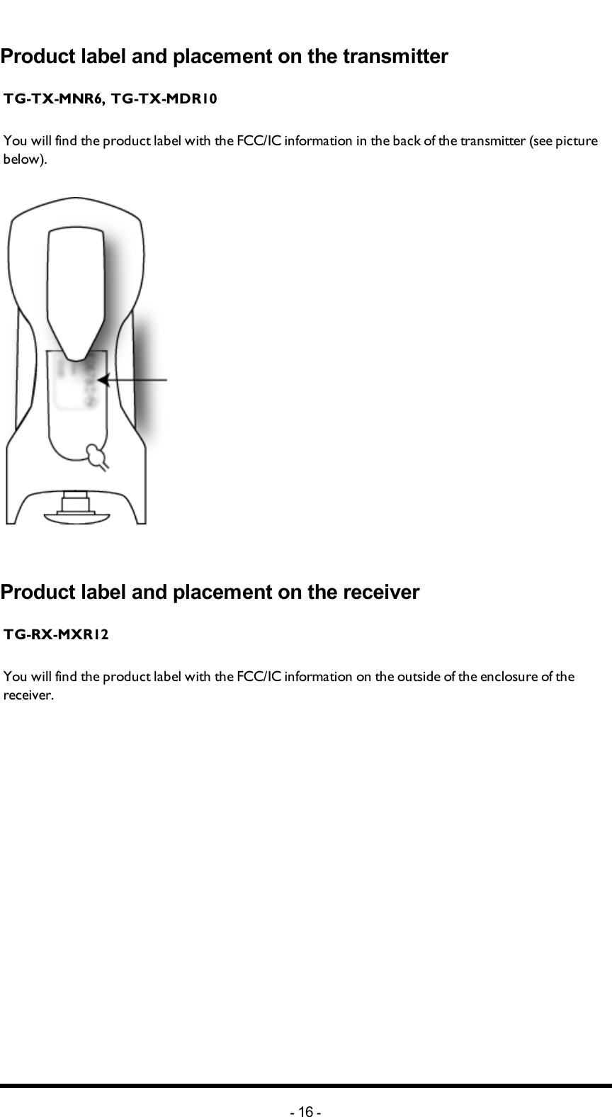 Chapter 4: FCC/ IC INFORMATIONProduct label and placement on the transmitterTG-TX-MNR6, TG-TX-MDR10You will find the product label with the FCC/IC information in the back of the transmitter (see picture below).Product label and placement on the receiverTG-RX-MXR12You will find the product label with the FCC/IC information on the outside of the enclosure of the receiver.-16 -