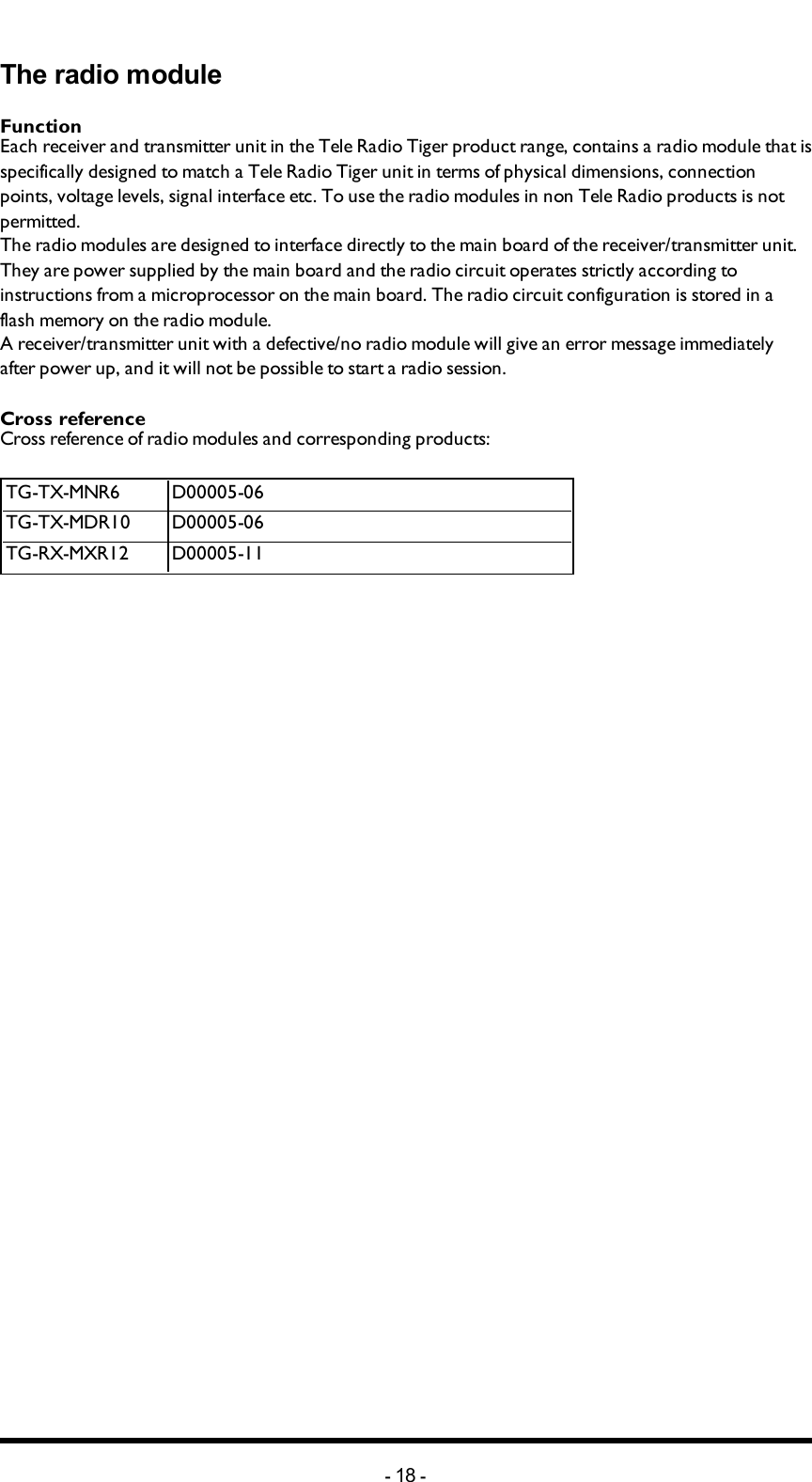 Chapter 4: FCC/ IC INFORMATIONThe radio moduleFunctionEach receiver and transmitter unit in the Tele Radio Tiger product range, contains a radio module that is specifically designed to match a Tele Radio Tiger unit in terms of physical dimensions, connection points, voltage levels, signal interface etc. To use the radio modules in non Tele Radio products is not permitted.The radio modules are designed to interface directly to the main board of the receiver/transmitter unit. They are power supplied by the main board and the radio circuit operates strictly according to instructions from a microprocessor on the main board. The radio circuit configuration is stored in a flash memory on the radio module.A receiver/transmitter unit with a defective/no radio module will give an error message immediately after power up, and it will not be possible to start a radio session.Cross referenceCross reference of radio modules and corresponding products:TG-TX-MNR6 D00005-06TG-TX-MDR10 D00005-06TG-RX-MXR12 D00005-11-18 -