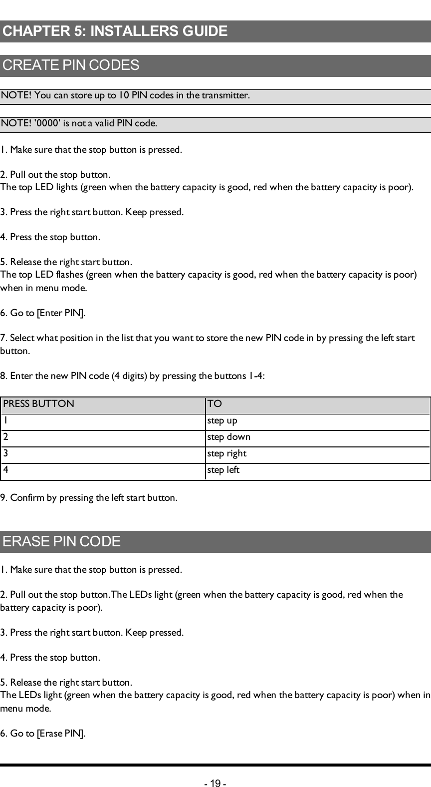 Chapter 5: INSTALLERS GUIDECHAPTER 5: INSTALLERS GUIDECREATE PIN CODESNOTE! You can store up to 10 PIN codes in the transmitter. NOTE! &apos;0000&apos; is not a valid PIN code. 1. Make sure that the stop button is pressed.2. Pull out the stop button.The top LED lights (green when the battery capacity is good, red when the battery capacity is poor).3. Press the right start button. Keep pressed.4. Press the stop button. 5. Release the right start button.The top LED flashes (green when the battery capacity is good, red when the battery capacity is poor) when in menu mode. 6. Go to [Enter PIN].7. Select what position in the list that you want to store the new PIN code in by pressing the left start button. 8. Enter the new PIN code (4 digits) by pressing the buttons 1-4: PRESS BUTTON TO1 step up2 step down3 step right4 step left9. Confirm by pressing  the left start button.ERASE PIN CODE1. Make sure that the stop button is pressed.2. Pull out the stop button.The  LEDs light (green when the battery capacity is good, red when the battery capacity is poor).3. Press the right start button. Keep pressed.4. Press the stop button. 5. Release the right start button.The  LEDs light (green when the battery capacity is good, red when the battery capacity is poor) when in menu mode. 6. Go to [Erase PIN].-19 -