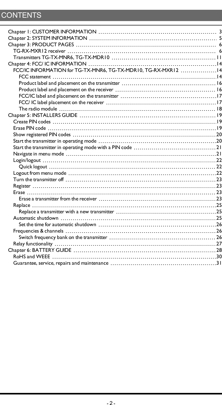 CONTENTSChapter 1: CUSTOMER INFORMATION 3Chapter 2: SYSTEM INFORMATION 5Chapter 3: PRODUCT PAGES 6TG-RX-MXR12 receiver 6Transmitters TG-TX-MNR6, TG-TX-MDR10 11Chapter 4: FCC/ IC INFORMATION 14FCC/IC INFORMATION for TG-TX-MNR6, TG-TX-MDR10, TG-RX-MXR12 14FCC statement 14Product label and placement on the transmitter 16Product label and placement on the receiver 16FCC/IC label and placement on the transmitter 17FCC/ IC label placement on the receiver 17The radio module 18Chapter 5: INSTALLERS GUIDE 19Create PIN codes 19Erase PIN code 19Show registered PIN codes 20Start the transmitter in operating mode 20Start the transmitter in operating mode with a PIN code 21Navigate in menu mode 21Login/logout 22Quick logout 22Logout from menu mode 22Turn the transmitter off 23Register 23Erase 23Erase a transmitter from the receiver 23Replace 25Replace a transmitter with a new transmitter 25Automatic shutdown 25Set the time for automatic shutdown 26Frequencies &amp; channels 26Switch frequency bank on the transmitter 26Relay functionality 27Chapter 6: BATTERY GUIDE 28RoHS and WEEE 30Guarantee, service, repairs and maintenance 31-2-