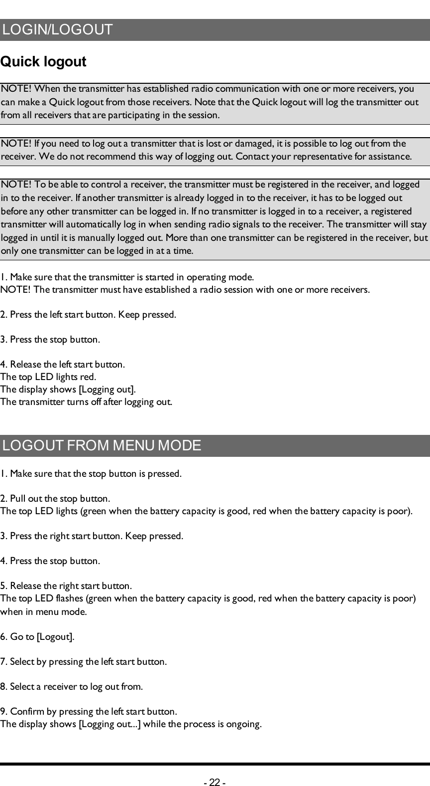 Chapter 5: INSTALLERS GUIDELOGIN/LOGOUTQuick logoutNOTE! When the transmitter has established radio communication with one or more receivers, you can make a Quick logout from those receivers. Note that the Quick logout will log the transmitter out from all receivers that are participating in the  session. NOTE! If you need to log out a transmitter that is lost or damaged, it is possible to log out from the receiver. We do not recommend this way of logging out. Contact your representative for assistance. NOTE! To be able to control a receiver, the transmitter must be registered in the receiver, and logged in to the receiver. If another transmitter is already logged in to the receiver, it has to be logged out before any other transmitter can be logged in.  If no transmitter is  logged in to a receiver, a registered transmitter  will automatically log in  when sending radio signals to the receiver. The transmitter will stay logged in until it is manually logged out. More than one transmitter can be registered in the receiver, but only one transmitter can be logged in at a time.1. Make sure that the transmitter is started in operating mode. NOTE! The transmitter must have established a radio session with one or more receivers. 2. Press the left start button. Keep pressed.3. Press the stop button.4. Release the left start button.The top LED lights red.The display shows [Logging out].The transmitter turns off after logging out. LOGOUT FROM MENU MODE1. Make sure that the stop button is pressed.2. Pull out the stop button.The top LED lights (green when the battery capacity is good, red when the battery capacity is poor).3. Press the right start button. Keep pressed.4. Press the stop button. 5. Release the right start button.The top LED flashes (green when the battery capacity is good, red when the battery capacity is poor) when in menu mode. 6. Go to [Logout].7. Select by pressing the left start button.8. Select a receiver to log out from.9. Confirm by pressing the left start button. The display shows [Logging out...] while the process is ongoing.-22 -