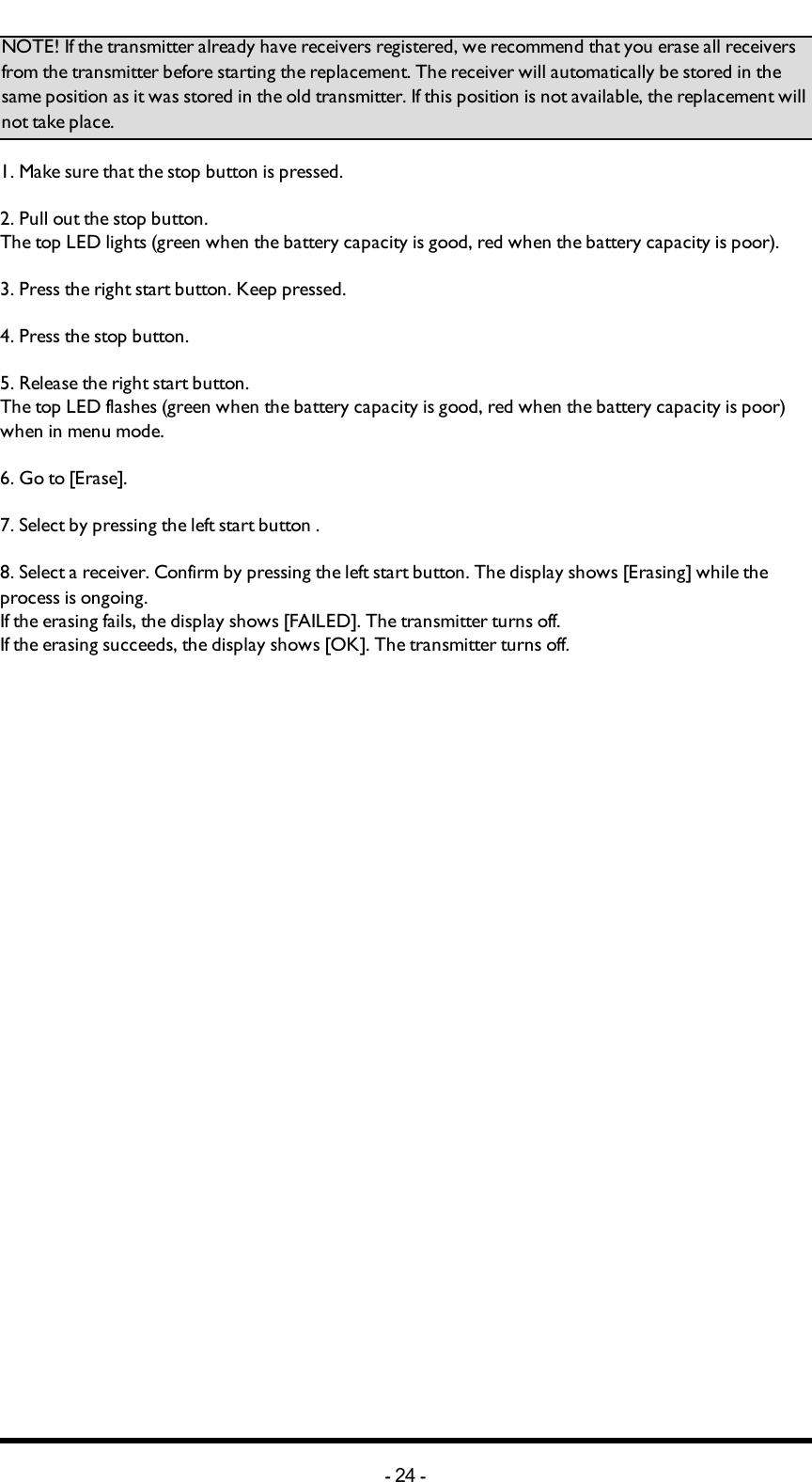 Chapter 5: INSTALLERS GUIDENOTE! If the transmitter already have receivers registered, we recommend that you erase all receivers from the transmitter before starting the replacement. The receiver will automatically be stored in the same position as it was stored in the old transmitter. If this position is not available, the replacement will not take place. 1. Make sure that the stop button is pressed.2. Pull out the stop button.The top LED lights (green when the battery capacity is good, red when the battery capacity is poor).3. Press the right start button. Keep pressed.4. Press the stop button. 5. Release  the right start button.The top LED flashes (green when the battery capacity is good, red when the battery capacity is poor) when in menu mode. 6. Go to [Erase]. 7. Select by pressing the left start button .8. Select a receiver. Confirm by pressing the left start button. The display shows [Erasing] while the process is ongoing. If the erasing fails, the display shows [FAILED]. The transmitter turns off.If the erasing succeeds, the display shows [OK]. The transmitter turns off.-24 -