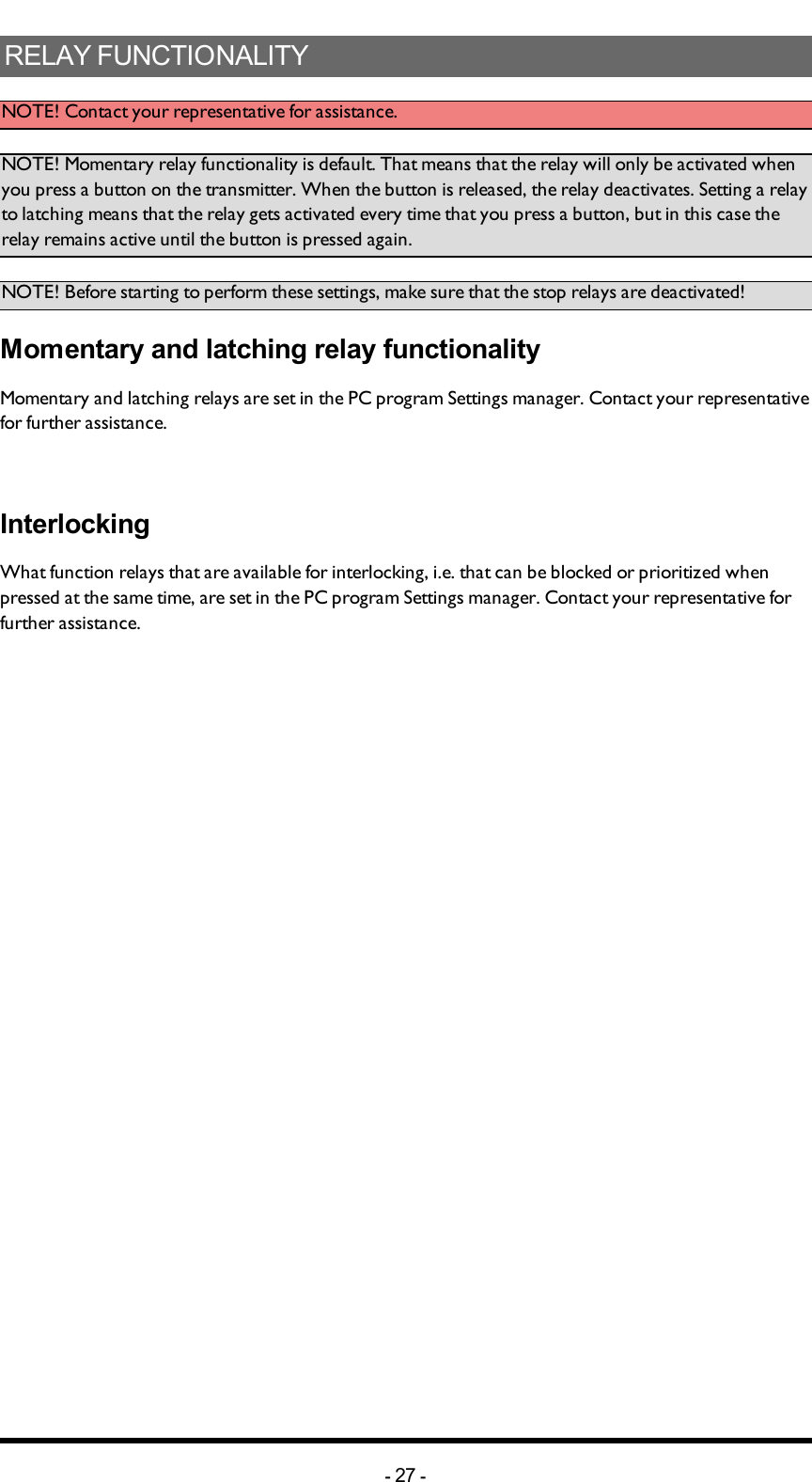 Chapter 5: INSTALLERS GUIDERELAY FUNCTIONALITYNOTE!  Contact your representative for assistance. NOTE! Momentary relay functionality is default. That means that the relay will only be activated when you press a button on the transmitter. When the button is released, the relay deactivates. Setting a relay to latching means that the relay gets activated every time that you press a button, but in this case the relay remains active until the button is pressed again.NOTE! Before starting to perform these settings, make sure that the stop relays are deactivated!Momentary and latching relay functionalityMomentary and latching relays are set in the PC program Settings manager. Contact your representative for further assistance. InterlockingWhat function relays that are available for interlocking, i.e. that can be blocked or prioritized when pressed at the same time, are set in the PC program Settings manager.  Contact your representative for further assistance. -27 -