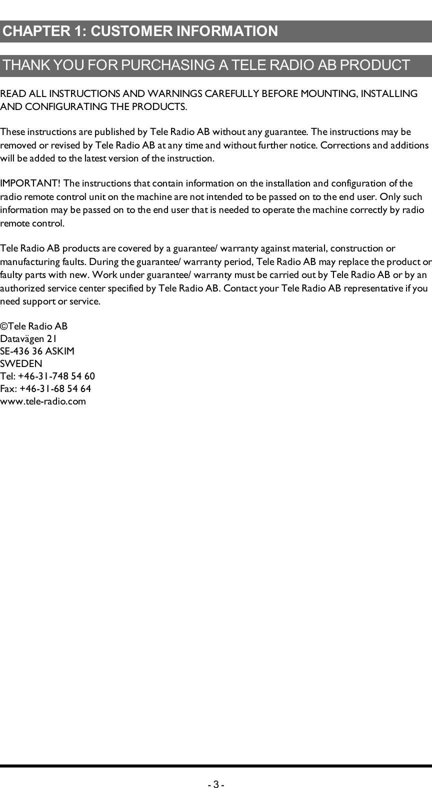 Chapter 1: CUSTOMER INFORMATIONCHAPTER 1: CUSTOMER INFORMATIONTHANK YOU FOR PURCHASING A TELE RADIO AB   PRODUCTREADALLINSTRUCTIONS ANDWARNINGS CAREFULLY BEFOREMOUNTING, INSTALLING ANDCONFIGURATING THEPRODUCTS. These instructions are published by Tele Radio AB without any guarantee. The instructions may be removed or revised by Tele Radio AB at any time and without further notice. Corrections and additions will be added to the latest version of the instruction. IMPORTANT! The instructions that contain information on the installation and configuration of the radio remote control unit on the machine are not intended to be passed on to the end user. Only such information may be passed on to the end user that is needed to operate the machine correctly by radio remote control. Tele Radio AB products are covered by a guarantee/ warranty against material, construction or manufacturing faults. During the guarantee/ warranty period, Tele Radio AB may replace the product or faulty parts with new. Work under guarantee/ warranty must be carried out by Tele Radio AB or by an authorized service center specified by Tele Radio AB. Contact your Tele Radio AB representative if you need support or service. ©Tele Radio ABDatavägen 21SE-436 36 ASKIMSWEDENTel: +46-31-748 54 60Fax: +46-31-68 54 64www.tele-radio.com-3-