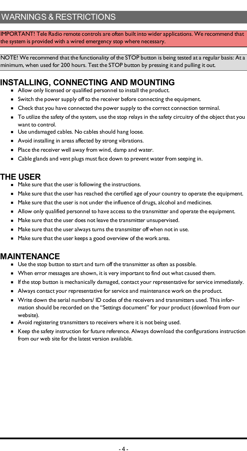 WARNINGS &amp; RESTRICTIONSIMPORTANT! Tele Radio remote controls are often built into wider applications. We recommend that the system is provided with a wired emergency stop where necessary.NOTE! We recommend that the functionality of the STOP button is being tested at a regular basis: At a minimum, when used for 200 hours. Test the STOP button by pressing it and pulling it out. INSTALLING, CONNECTING AND MOUNTINGn  Allow only licensed or qualified personnel to install the product. n  Switch the power supply off to the receiver before connecting the equipment.n  Check that you have connected the power supply to the correct connection terminal. n  To utilize the safety of the system, use the stop relays in the safety circuitry of the object that you want to control. n  Use undamaged cables. No cables should hang loose. n  Avoid installing in areas affected by strong vibrations. n  Place the receiver well away from wind, damp and water. n  Cable glands and vent plugs must face down to prevent water from seeping in.THE USERn  Make sure that the user is following the instructions.n  Make sure that the user has reached the certified age of   your country to operate the equipment.n  Make sure that the user is not under the influence of   drugs, alcohol and medicines.n  Allow only qualified personnel to have access to the    transmitter and operate the equipment.n  Make sure that the user does not leave the transmitter   unsupervised.n  Make sure that the user always turns the transmitter off   when not in use.n  Make sure that the user keeps a good overview of the   work area.MAINTENANCEn  Use the stop button to start and turn off the transmitter   as often as possible.n  When error messages are shown, it is very     important to find out what caused them.n  If the stop button is mechanically damaged, contact your   representative for service immediately.n  Always contact your representative for service and maintenance work on the product.n  Write down the serial numbers/ ID codes of the receivers and    transmitters used. This infor-mation should be recorded   on the “Settings document” for your product (download   from our website).n  Avoid registering transmitters to receivers where it is   not being used.n  Keep the safety instruction for future reference.  Always   download the configurations instruction from our web  site for the latest version available.-4-