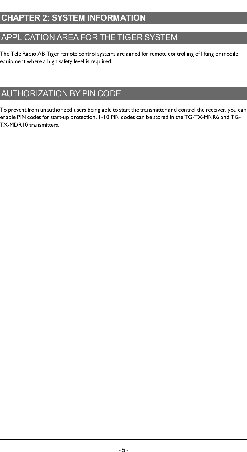 Chapter 2: SYSTEM INFORMATIONCHAPTER 2: SYSTEM INFORMATIONAPPLICATION AREA FOR THE TIGER SYSTEMThe Tele Radio AB Tiger remote control systems are aimed for remote controlling of lifting or mobile equipment where a high safety level is required. AUTHORIZATION BY PIN CODETo prevent from unauthorized users being able to start the transmitter and control the receiver, you can enable PIN codes for start-up protection. 1-10 PIN codes can be stored in the TG-TX-MNR6 and TG-TX-MDR10 transmitters. -5-