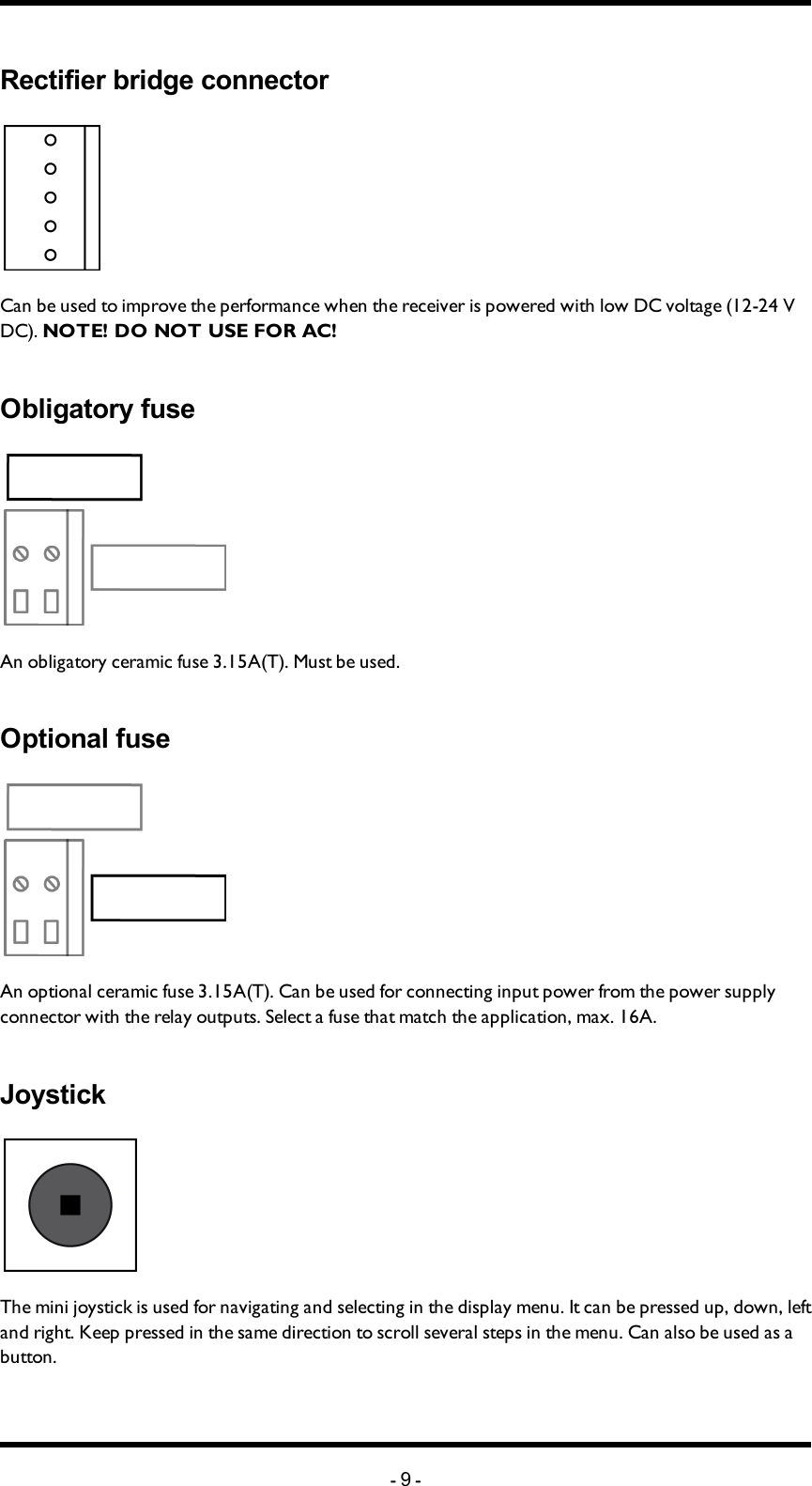 Chapter 3: PRODUCT PAGESRectifier bridge connectorCan be used to improve the performance  when the receiver is powered with low DC voltage (12-24 V DC). NOTE! DONOTUSEFORAC!Obligatory fuseAn obligatory ceramic fuse 3.15A(T). Must be used. Optional fuseAn optional ceramic fuse 3.15A(T). Can be used for connecting input power from the power supply connector with the relay outputs. Select a fuse that match the application, max. 16A. JoystickThe mini joystick is used for navigating and selecting in the display menu. It can be pressed up, down, left and right. Keep pressed in the same direction to scroll several steps in the menu. Can also be used as a button.-9-