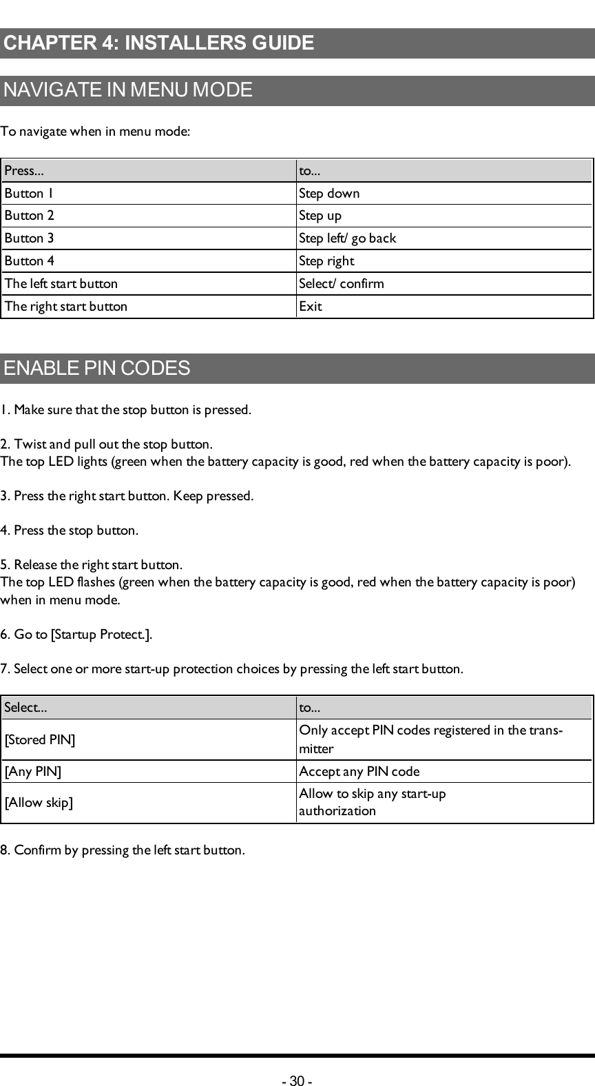 Chapter 4: INSTALLERS GUIDECHAPTER 4: INSTALLERS GUIDENAVIGATEINMENUMODETo navigate when in menu mode:Press... to...Button 1 Step downButton 2 Step upButton 3 Step left/ go backButton 4 Step rightThe left start button Select/ confirmThe right start button ExitENABLEPINCODES1. Make sure that the stop button is pressed.2. Twist and pull out the stop button.The top LED lights (green when the battery capacity is good, red when the battery capacity is poor).3. Press the right start button. Keep pressed.4. Press the stop button. 5. Release the right start button.The top LED flashes (green when the battery capacity is good, red when the battery capacity is poor) when in menu mode.6. Go to [Startup Protect.].7. Select one or more start-up protection choices by pressing the left start button.Select... to...[Stored PIN] Only accept PIN codes registered in the trans-mitter[Any PIN]  Accept any PIN code[Allow skip] Allow to skip any start-up authorization8. Confirm by pressing  the left start button.-30 -