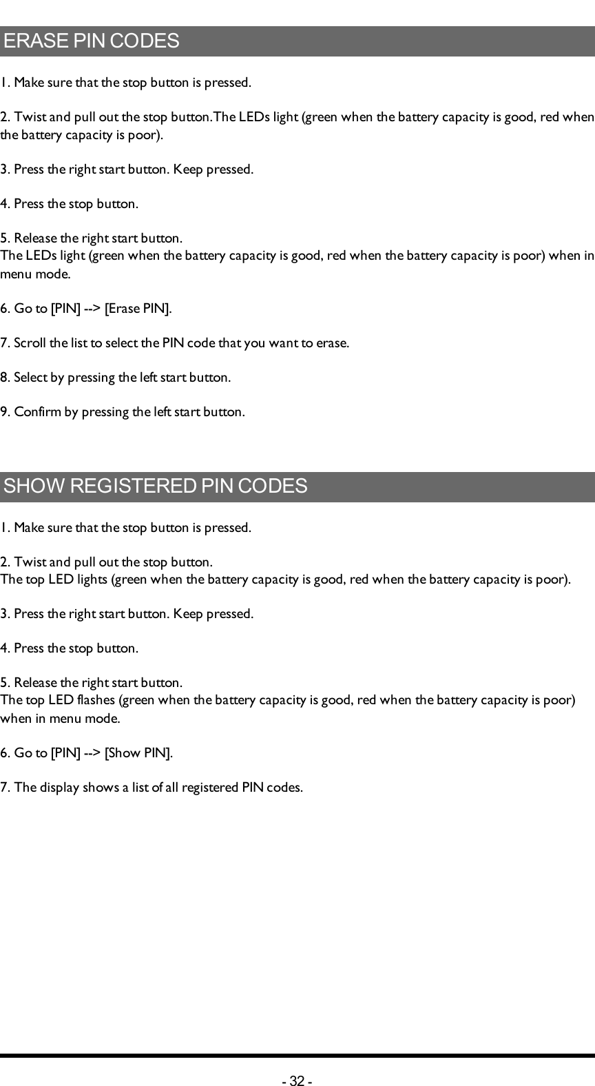 ERASEPINCODES1. Make sure that the stop button is pressed.2. Twist and pull out the stop button.The  LEDs light (green when the battery capacity is good, red when the battery capacity is poor).3. Press the right start button. Keep pressed.4. Press the stop button.5. Release the right start button.The  LEDs light (green when the battery capacity is good, red when the battery capacity is poor) when in menu mode. 6. Go to [PIN] --&gt; [Erase PIN].7. Scroll  the list to select the PIN code that you want to erase.8. Select by pressing the left start button.9. Confirm by pressing  the left start button.SHOWREGISTEREDPINCODES1. Make sure that the stop button is pressed.2. Twist and pull out the stop button.The top LED lights (green when the battery capacity is good, red when the battery capacity is poor).3. Press the right start button. Keep pressed.4. Press the stop button.5. Release the right start button.The top LED flashes (green when the battery capacity is good, red when the battery capacity is poor) when in menu mode.6. Go to [PIN] --&gt;  [Show PIN].7. The display shows a list of all registered PIN codes.-32 -