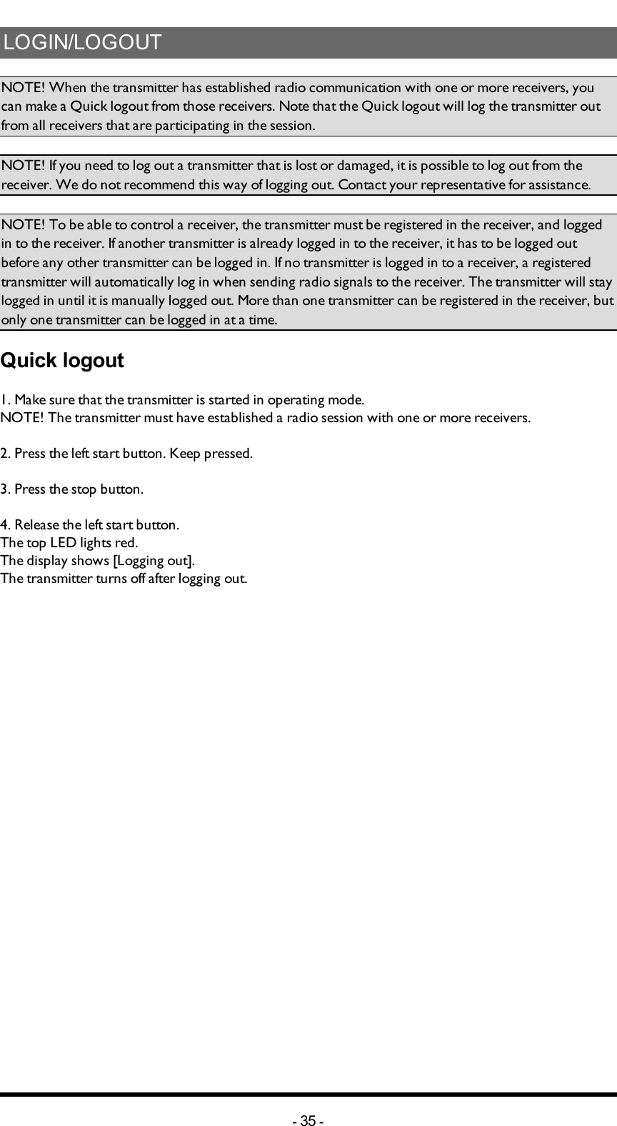 LOGIN/LOGOUTNOTE! When the transmitter has established radio communication with one or more receivers, you can make a Quick logout from those receivers. Note that the Quick logout will log the transmitter out from all receivers that are participating in the  session.NOTE! If you need to log out a transmitter that is lost or damaged, it is possible to log out from the receiver. We do not recommend this way of logging out. Contact your representative for assistance.NOTE! To be able to control a receiver, the transmitter must be registered in the receiver, and logged in to the receiver. If another transmitter is already logged in to the receiver, it has to be logged out before any other transmitter can be logged in. If no transmitter is  logged in to a receiver, a registered transmitter  will automatically log in  when sending radio signals to the receiver. The transmitter will stay logged in until it is manually logged out. More than one transmitter can be registered in the receiver, but only one transmitter can be logged in at a time.Quick logout1. Make sure that the transmitter is started in operating mode.NOTE! The transmitter must have established a radio session with one or more receivers.2. Press the left start button. Keep pressed.3. Press the stop button.4. Release the left start button.The top LED lights red.The display shows [Logging out].The transmitter turns off after logging out.-35 -