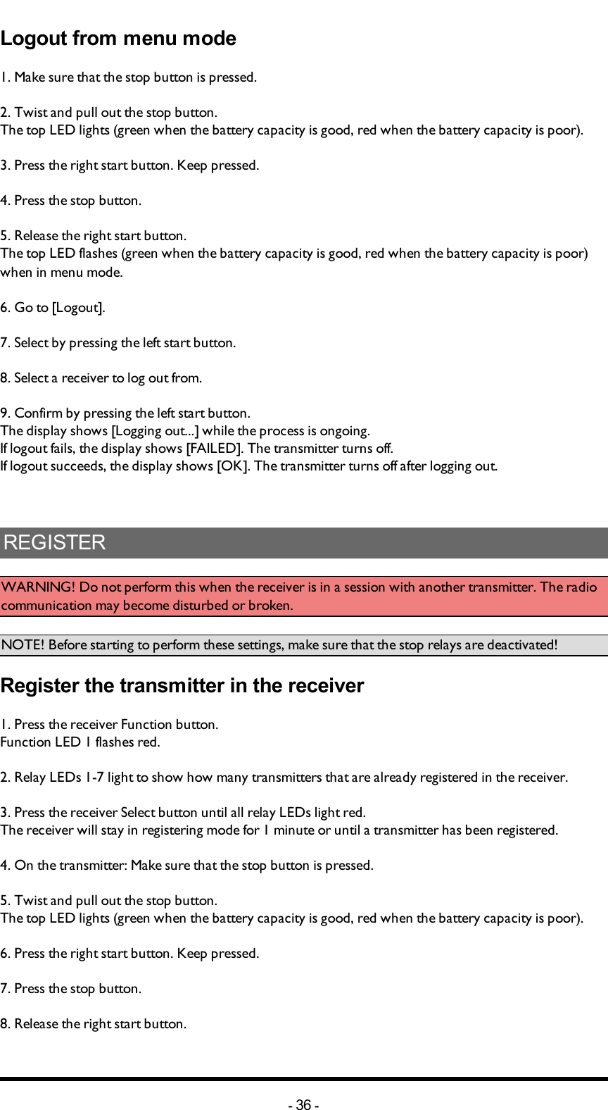Logout from menu mode1. Make sure that the stop button is pressed.2. Twist and pull out the stop button.The top LED lights (green when the battery capacity is good, red when the battery capacity is poor).3. Press the right start button. Keep pressed.4. Press the stop button.5. Release the right start button.The top LED flashes (green when the battery capacity is good, red when the battery capacity is poor) when in menu mode.6. Go to [Logout].7. Select by pressing the left start button.8. Select a receiver to log out from.9. Confirm by pressing the left start button. The display shows [Logging out...] while the process is ongoing.If logout fails, the display shows [FAILED]. The transmitter turns off.If logout succeeds, the display shows [OK]. The transmitter turns off after logging out.REGISTERWARNING! Do not perform this when the receiver is in a session with another transmitter. The radio communication may become disturbed or broken.NOTE! Before starting to perform these settings, make sure that the stop relays are deactivated!Register the transmitter in the receiver1. Press the receiver Function button.Function LED 1 flashes red.2. Relay LEDs 1-7 light to show how many transmitters that are already registered in the receiver.3. Press the receiver Select button until all relay LEDs light red. The receiver will stay in registering  mode for 1 minute or until a transmitter has been registered.4. On the transmitter: Make sure that the stop button is pressed.5. Twist and pull out the stop button.The top LED lights (green when the battery capacity is good, red when the battery capacity is poor).6. Press the right start button. Keep pressed.7. Press the stop button.8. Release  the right start button.-36 -