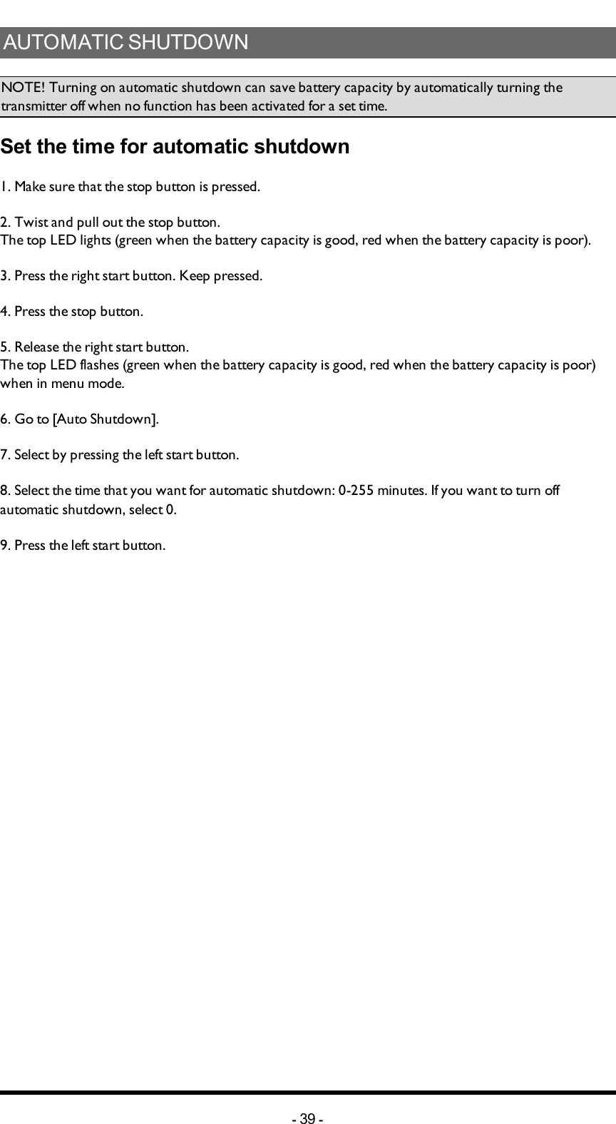 AUTOMATICSHUTDOWNNOTE! Turning on automatic shutdown can save battery capacity by automatically turning the transmitter off when no function has been activated for a set time.Set the time for automatic shutdown1. Make sure that the stop button is pressed.2. Twist and pull out the stop button.The top LED lights (green when the battery capacity is good, red when the battery capacity is poor).3. Press the right start button. Keep pressed.4. Press the stop button.5. Release  the right start button.The top LED flashes (green when the battery capacity is good, red when the battery capacity is poor) when in menu mode.6. Go to [Auto Shutdown].7. Select by pressing  the left start button.8. Select the time that you want for automatic shutdown: 0-255 minutes. If you want to turn off automatic shutdown, select 0.9. Press the left start button.-39 -