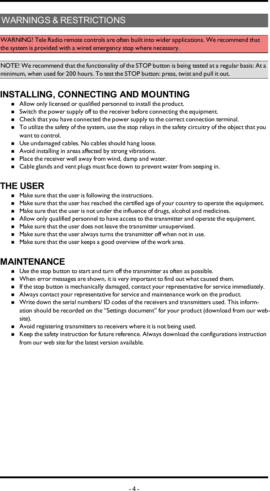 WARNINGS&amp;RESTRICTIONSWARNING! Tele Radio remote controls are often built into wider applications. We recommend that the system is provided with a wired emergency stop where necessary.NOTE! We recommend that the functionality of the STOP button is being tested at a regular basis: At a minimum, when used for 200 hours. To test the STOP button: press, twist and pull it out. INSTALLING, CONNECTING AND MOUNTINGnAllow only licensed or qualified personnel to install the product.nSwitch the power supply off to the receiver before connecting the equipment.nCheck that you have connected the power supply to the correct connection terminal.nTo utilize the safety of the system, use the stop relays in the safety circuitry of the object that you want to control. nUse undamaged cables. No cables should hang loose.nAvoid installing in areas affected by strong vibrations.nPlace the receiver well away from wind, damp and water.nCable glands and vent plugs must face down to prevent water from seeping in. THE USERnMake sure that the user is following the instructions.nMake sure that the user has reached the certified age of   your country to operate the equipment.nMake sure that the user is not under the influence of   drugs, alcohol and medicines.nAllow only qualified personnel to have access to the    transmitter and operate the equipment.nMake sure that the user does not leave the transmitter   unsupervised.nMake sure that the user always turns the transmitter off   when not in use.nMake sure that the user keeps a good overview of the   work area. MAINTENANCEnUse the stop button to start and turn off the transmitter   as often as possible.nWhen error messages are shown, it is very     important to find out what caused them.nIf the stop button is mechanically damaged, contact your   representative for service immediately.nAlways contact your representative for service and maintenance work on the product.nWrite down the serial numbers/ ID codes of the receivers and    transmitters used. This inform-ation should be recorded   on the “Settings document” for your product (download   from our web-site).nAvoid registering transmitters to receivers where it is   not being used.nKeep the safety instruction for future reference.  Always   download the configurations instruction from our web  site for the latest version available.-4-