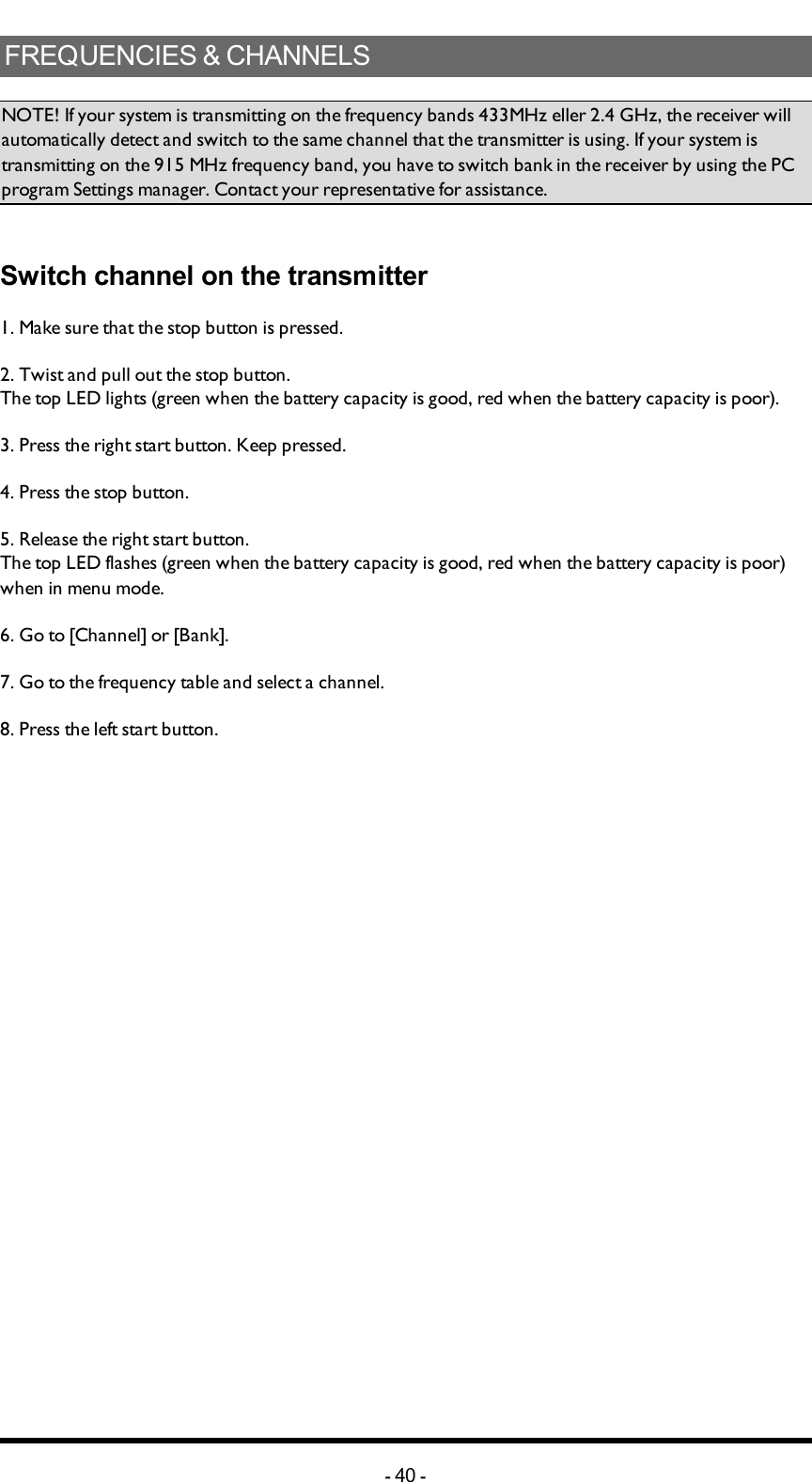 FREQUENCIES&amp;CHANNELSNOTE! If your system is transmitting on the frequency bands 433MHz eller 2.4 GHz, the receiver will automatically detect and switch to the same channel that the transmitter is using. If your system is transmitting on the 915 MHz frequency band, you have to switch bank in the receiver by using the PC program Settings manager. Contact your representative for assistance. Switch channel on the transmitter1. Make sure that the stop button is pressed.2. Twist and pull out the stop button.The top LED lights (green when the battery capacity is good, red when the battery capacity is poor).3. Press the right start button. Keep pressed.4. Press the stop button.5. Release  the right start button.The top LED flashes (green when the battery capacity is good, red when the battery capacity is poor) when in menu mode.6. Go to [Channel] or [Bank].7. Go to the frequency table and select a channel.8. Press the left start button.-40 -