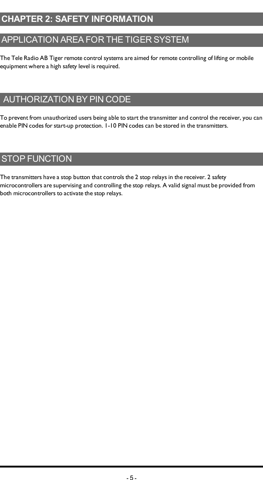 Chapter 2: SAFETY INFORMATIONCHAPTER 2: SAFETY INFORMATIONAPPLICATIONAREAFORTHETIGERSYSTEMThe Tele Radio AB Tiger remote control systems are aimed for remote controlling of lifting or mobile equipment where a high safety level is required.AUTHORIZATIONBYPINCODETo prevent from unauthorized users being able to start the transmitter and control the receiver, you can enable PIN codes for start-up protection. 1-10 PIN codes can be stored in the transmitters.STOPFUNCTIONThe transmitters have a stop button that controls the 2 stop relays in the receiver. 2 safety microcontrollers are supervising and controlling the stop relays. A valid signal must be provided from both microcontrollers to activate the stop relays.-5-