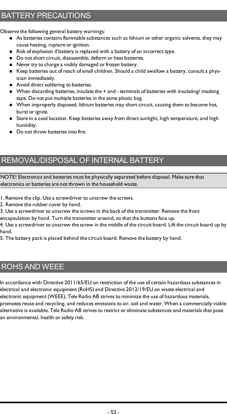 BATTERYPRECAUTIONSObserve the following general battery warnings:nAs batteries contains flammable substances such as lithium or other organic solvents, they may cause heating, rupture or ignition.nRisk of explosion if battery is replaced with a battery of an incorrect type.nDo not short circuit, disassemble, deform or heat batteries.nNever try to charge a visibly damaged or frozen battery.nKeep batteries out of reach of small children. Should a child swallow a battery, consult a phys-ician immediately.nAvoid direct soldering to batteries.nWhen discarding batteries, insulate the + and -  terminals of batteries with insulating/ masking tape. Do not put multiple batteries in the same plastic bag.nWhen improperly disposed,  lithium batteries may short circuit, causing them to become hot, burst or ignite.nStore in a cool location. Keep batteries away from direct sunlight, high temperature, and high humidity.nDo not throw batteries into fire.REMOVAL/DISPOSALOFINTERNALBATTERYNOTE! Electronics and batteries must be physically separated before disposal. Make sure that electronics or batteries are not thrown in the household waste.1. Remove the clip. Use a screwdriver to unscrew the  screws.2. Remove the rubber cover by hand.3. Use a screwdriver to unscrew the  screws in the back of the transmitter. Remove the front encapsulation by hand. Turn the transmitter around, so that the buttons face up.4. Use a screwdriver to unscrew the screw in the middle of the  circuit board. Lift the circuit board up by hand.5. The battery pack is placed behind the circuit board. Remove the battery by hand.ROHSANDWEEEIn accordance with Directive 2011/65/EU on restriction of the use of certain hazardous substances in electrical and electronic equipment (RoHS) and Directive 2012/19/EU on waste electrical and electronic equipment (WEEE), Tele Radio AB strives to minimize the use of hazardous materials, promotes reuse and recycling, and reduces emissions to air, soil and water. When a commercially viable alternative is available, Tele Radio AB strives to restrict or eliminate substances and materials that pose an environmental, health or safety risk.-53 -