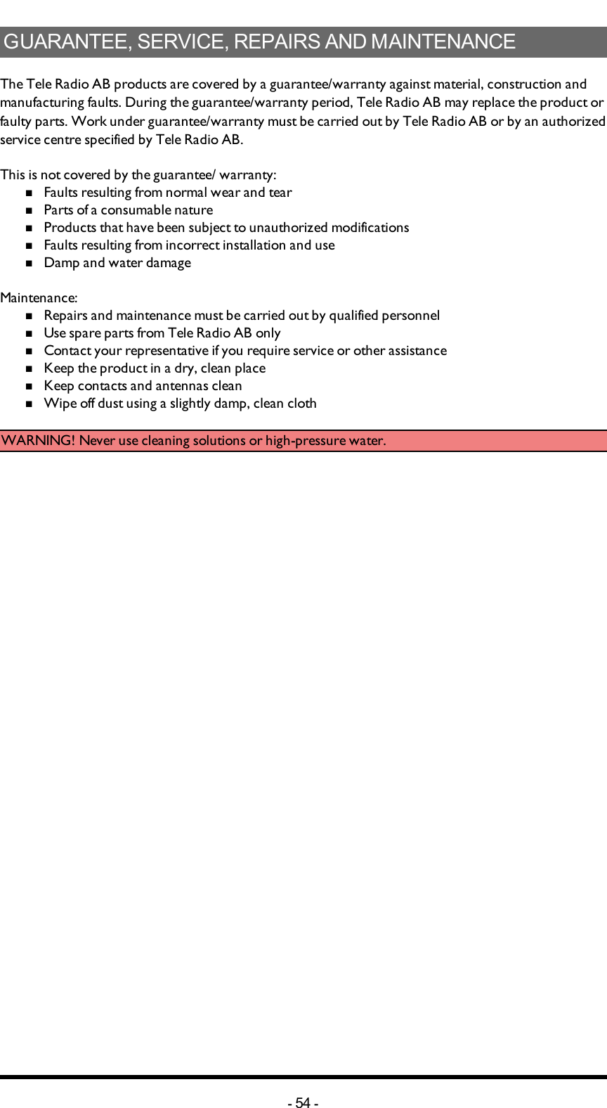 GUARANTEE,SERVICE,REPAIRSANDMAINTENANCEThe Tele Radio AB products are covered by a guarantee/warranty against material, construction and manufacturing faults. During the guarantee/warranty period, Tele Radio AB may replace the product or faulty parts. Work under guarantee/warranty must be carried out by Tele Radio AB or by an authorized service centre specified by Tele Radio AB.This is not covered by the guarantee/ warranty:nFaults resulting from normal wear and tearnParts of a consumable naturenProducts that have been subject to unauthorized modificationsnFaults resulting from incorrect installation and usenDamp and water damageMaintenance:         nRepairs and maintenance must be carried out by qualified personnelnUse spare parts from Tele Radio AB onlynContact your representative if you require service or other assistancenKeep the product in a dry, clean placenKeep contacts and antennas cleannWipe off dust using a slightly damp, clean clothWARNING! Never use cleaning solutions or high-pressure water.-54 -