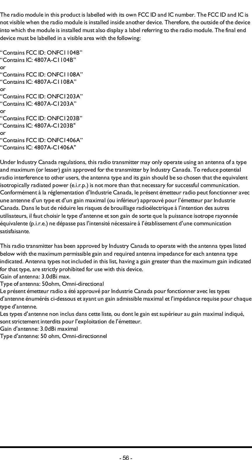 Chapter 8: CERTIFICATIONS CHAPTERThe radio module in this product is labelled with its own FCC ID and IC number. The FCC ID and IC is not visible when the radio module is installed inside another device. Therefore, the outside of the device into which the module is installed must also display a label referring to the radio module. The final end device must be labelled in a visible area with the following:“Contains FCC ID: ONFC1104B”“Contains IC: 4807A-C1104B”or“Contains FCC ID: ONFC1108A”“Contains IC: 4807A-C1108A”or“Contains FCC ID: ONFC1203A”“Contains IC: 4807A-C1203A”or“Contains FCC ID: ONFC1203B”“Contains IC: 4807A-C1203B&quot;or“Contains FCC ID: ONFC1406A”“Contains IC: 4807A-C1406A&quot;Under Industry Canada regulations, this radio transmitter may only operate using an antenna of a type and maximum (or lesser) gain approved for the transmitter by Industry Canada. To reduce potential radio interference to other users, the antenna type and its gain should be so chosen that the equivalent isotropically radiated power (e.i.r.p.) is not more than that necessary for successful communication.Conformément à la réglementation d&apos;Industrie Canada, le présent émetteur radio peut fonctionner avec une antenne d&apos;un type et d&apos;un gain maximal (ou inférieur) approuvé pour l&apos;émetteur par Industrie Canada. Dans le but de réduire les risques de brouillage radioélectrique à l&apos;intention des autres utilisateurs, il faut choisir le type d&apos;antenne et son gain de sorte que la puissance isotrope rayonnée équivalente (p.i.r.e.) ne dépasse pas l&apos;intensité nécessaire à l&apos;établissement d&apos;une communication satisfaisante.This radio transmitter  has been approved by Industry Canada to operate with the antenna types listed below with the maximum permissible gain and required antenna impedance for each antenna type indicated. Antenna types not included in this list, having a gain greater than the maximum gain indicated for that type, are strictly prohibited for use with this device.Gain of antenna: 3.0dBi max.Type of antenna: 50ohm, Omni-directionalLe présent émetteur radio a été approuvé par Industrie Canada pour fonctionner avec les types d&apos;antenne énumérés ci-dessous et ayant un gain admissible maximal et l&apos;impédance requise pour chaque type d&apos;antenne.Les types d&apos;antenne non inclus dans cette liste, ou dont le gain est supérieur au gain maximal indiqué, sont strictement interdits pour l&apos;exploitation de l&apos;émetteur.Gain d&apos;antenne: 3.0dBi maximalType d&apos;antenne: 50 ohm, Omni-directionnel-56 -