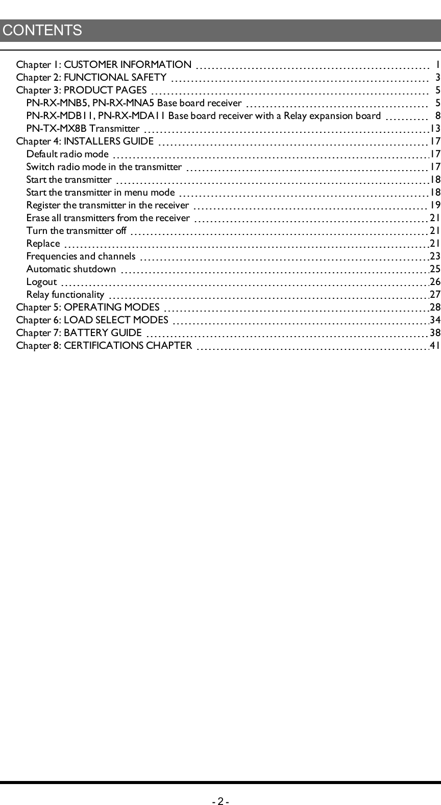 CONTENTSChapter 1: CUSTOMER INFORMATION 1Chapter 2: FUNCTIONAL SAFETY 3Chapter 3: PRODUCT PAGES 5PN-RX-MNB5, PN-RX-MNA5 Base board receiver 5PN-RX-MDB11, PN-RX-MDA11 Base board receiver with a Relay expansion board 8PN-TX-MX8B Transmitter 13Chapter 4: INSTALLERS GUIDE 17Default radio mode 17Switchradio mode in the transmitter 17Start the transmitter 18Start the transmitter in menu mode 18Register the transmitter in the receiver 19Erase all transmitters from the receiver 21Turn the transmitter off 21Replace 21Frequencies and channels 23Automatic shutdown 25Logout 26Relay functionality 27Chapter 5: OPERATING MODES 28Chapter 6: LOAD SELECT MODES 34Chapter 7: BATTERY GUIDE 38Chapter 8: CERTIFICATIONS CHAPTER 41-2-