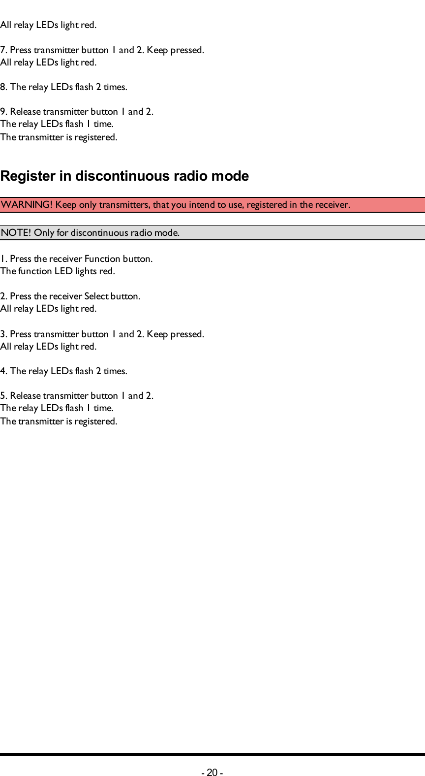 Chapter 4: INSTALLERS GUIDEAll relay LEDs light red.7. Press  transmitter button 1 and 2. Keep pressed.All relay LEDs light red.8. The relay LEDs  flash 2 times.9. Release transmitter button 1 and 2.The relay LEDs  flash 1 time.The transmitter is registered.Register in discontinuous radio modeWARNING! Keep only transmitters, that you intend to use, registered in the receiver.NOTE! Only for discontinuous radio mode.1. Press the receiver Function button.The function LED lights red.2. Press the receiver Select button.All relay LEDs light red.3. Press  transmitter button 1 and 2. Keep pressed.All relay LEDs light red.4. The relay LEDs  flash 2 times.5. Release transmitter button 1 and 2.The relay LEDs  flash 1 time.The transmitter is registered.-20 -