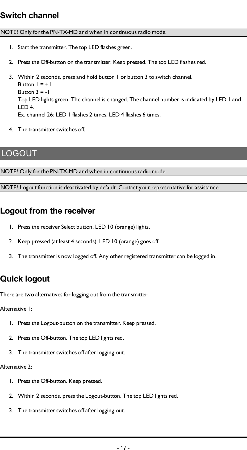 Chapter 3: INSTALLERS GUIDESwitch channelNOTE! Only for the PN-TX-MD and when in continuous radio mode.1.  Start the transmitter. The top LED flashes green.2.  Press the Off-button on the transmitter. Keep pressed. The top LED flashes red.3.  Within 2 seconds, press and hold button 1 or button 3 to switch channel.Button 1 = +1Button 3 = -1Top LED lights green. The channel is changed. The channel number is indicated by LED 1 and LED 4.Ex. channel 26: LED 1 flashes 2 times, LED 4 flashes 6 times.4.  The transmitter switches off.LOGOUTNOTE! Only for the PN-TX-MD and when in continuous radio mode.   NOTE! Logout function is deactivated by default. Contact your representative for assistance. Logout from the receiver1.  Press the receiver Select button. LED 10 (orange) lights.2.  Keep pressed (at least 4 seconds). LED 10 (orange) goes off.3.  The transmitter is now logged off. Any other registered transmitter can be logged in.Quick logoutThere are two alternatives for logging out from the transmitter.Alternative 1:1.  Press the Logout-button on the transmitter. Keep pressed.2.  Press the Off-button. The top LED lights red.3.  The transmitter switches off after logging out.Alternative 2:1.  Press the Off-button. Keep pressed.2.  Within 2 seconds, press the Logout-button. The top LED lights red. 3.  The transmitter switches off after logging out.-17 -