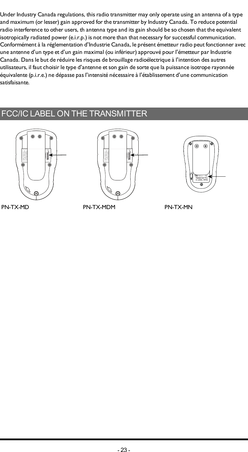 Under Industry Canada regulations, this radio transmitter may only operate using an antenna of a type and maximum (or lesser) gain approved for the transmitter by Industry Canada. To reduce potential radio interference to other users, th antenna type and its gain should be so chosen that the equivalent isotropically radiated power (e.i.r.p.) is not more than that necessary for successful communication.Conformément à la réglementation d&apos;Industrie Canada, le présent émetteur radio peut fonctionner avec une antenne d&apos;un type et d&apos;un gain maximal (ou inférieur) approuvé pour l&apos;émetteur par Industrie Canada. Dans le but de réduire les risques de brouillage radioélectrique à l&apos;intention des autres utilisateurs, il faut choisir le type d&apos;antenne et son gain de sorte que la puissance isotrope rayonnée équivalente (p.i.r.e.) ne dépasse pas l&apos;intensité nécessaire à l&apos;établissement d&apos;une communication satisfaisante.FCC/IC LABEL ON THE TRANSMITTERPN-TX-MD PN-TX-MDM PN-TX-MN-23 -