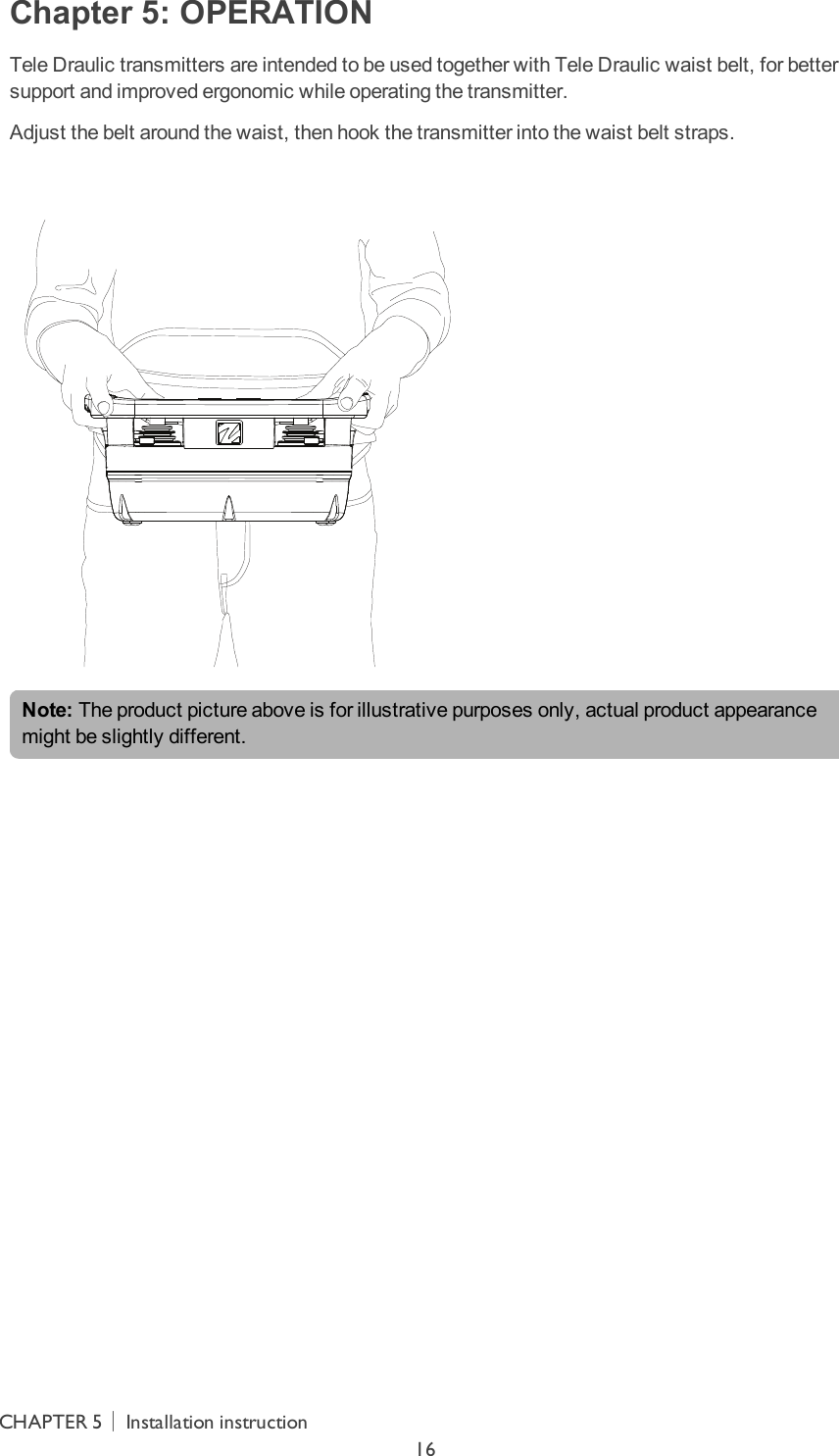 Chapter 5: OPERATIONTele Draulic transmitters are intended to be used together with Tele Draulic waist belt, for better support and improved ergonomic  while operating the transmitter.Adjust the belt around the waist, then hook the transmitter into the waist belt straps. Note: The product picture above is for illustrative purposes only, actual product appearance might be slightly different.CHAPTER 5│Installation instruction16