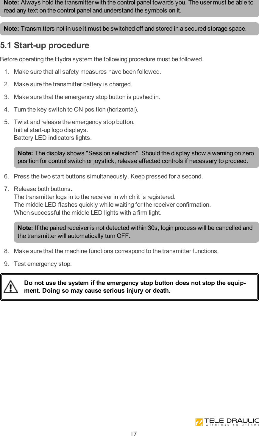 Note: Always hold the transmitter with the control panel towards you. The user must be able to read any text on the control panel and understand the symbols on it. Note: Transmitters not in use it must be switched off and stored in a secured storage space.5.1 Start-up procedureBefore operating the Hydra system the following procedure must be followed. 1.  Make sure that all safety measures have been followed. 2.  Make sure the transmitter battery is charged. 3.  Make sure that the emergency stop button is pushed in. 4.  Turn the key switch to ON position (horizontal). 5.  Twist and release the emergency stop button.Initial start-up logo displays.Battery LED indicators lights.Note: The display shows &quot;Session selection&quot;. Should the display show a warning on zero position for control switch or joystick, release affected controls if necessary to proceed. 6.  Press the two start buttons simultaneously. Keep pressed for a second. 7.  Release both buttons.The transmitter logs in to the receiver in which it is registered.The middle LED flashes quickly while waiting for the receiver confirmation.When successful the middle LED lights with a firm light.Note: If the paired receiver is not detected within 30s, login process will be cancelled and the transmitter will automatically turn OFF. 8.  Make sure that the machine functions correspond to the transmitter functions. 9.  Test emergency stop.Do not use the system if the emergency stop button does not stop the equip-ment. Doing so may cause serious injury or death.17